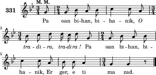 
\version "2.18.2"
\score {
 \new Staff {
  \set Staff.instrumentName = \markup {\huge \bold 331}
  \relative c'{
    \clef treble
    \tempo \markup {"M. M."}
    \autoBeamOff
    \key bes \major
    \time 3/4
    \partial 8*1
    g'8 \time 2/4 g8 bes a bes | c4 c8 a | \break
    \time 3/4 bes8 c d d16 c d8 g, | \time 2/4 g8 bes a bes | \break
    c4 c8 a | bes bes a4 | \time 3/4 g4 g r8 \bar "|."
  }
  \addlyrics{
    Pa oan bi -- han, bi -- ha -- nik, \override LyricText #'font-shape = #'italic O
    tra -- di -- ra, tra -- di -- ra_! \override LyricText #'font-shape = #'upright Pa oan bi -- han, bi --
    ha -- nik, Er ger, e ti ma zad.
  }
 }
 \layout { line-width = #125 }
 \midi { }
}
\header { tagline = ##f }
