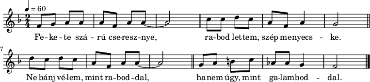 
{
 <<
 \relative c' {
 \key f \major
 \time 2/4
 \tempo 4 = 60
 \set Staff.midiInstrument = "bright acoustic"
 \transposition c'
% Fekete szárú cseresznye,
 f8 g a a a f a a ~ a2 \bar "||"
% rabod lettem, szép menyecske.
 c8 c d c a f a4 g2 \bar "||" \break
% Ne bánj vélem, mint raboddal,
 d'8 c d c a f a a ~ a2 \bar "||"
% hanem úgy, mint galamboddal.
 g8 a b c as as g4 f2 \bar "|."
 }
 \addlyrics {
 Fe -- ke -- te szá -- rú cse -- resz -- nye,
 ra -- bod let -- tem, szép me -- nyecs -- ke.
 Ne bánj vé -- lem, mint ra -- bod -- dal,
 ha -- nem úgy, mint ga -- lam -- bod -- dal.
 }
 >>
}
