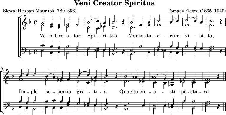
\version "2.20.0"

\header{
title = "Veni Creator Spiritus"
poet = "Słowa: Hraban Maur (ok. 780–856)"
composer = "Tomasz Flasza (1865–1940)"
arranger = ""
tagline = ""
}

\score{

\new ChoirStaff << 
\new Staff = "RH" \with { midiInstrument = "choir aahs" } {
%\relative f' {
\clef treble
\key f \major
\time 4/4
<<
   \new Voice = "sop" \relative f'  { \stemUp \autoBeamOff
      a2 g4 f |
      g2 f |
      bes2^( c4) a |
      bes2. r4 |

      bes2 f4 bes |
      c2 bes4^( c) |
      d2^( c4) bes |
      c2. r4 |

      bes4^( c) d2 |
      bes4^( a) g f |
      bes2^( c4) a |
      bes2. r4 |

      bes2 as4 g |
      as2^( g4) f |
      g2 e |
      f2. r4 \bar "|."
   }  
   \new Voice = "alt" \relative f' { \stemDown \autoBeamOff
      f2 e4 d | 
      e2 f |
      d2 c4 es |
      d2. r4 |

      d2. f4 |
      f1 |
      f1 |
      f2. r4 |

      f1 |
      f2 es4 f |
      d2 c4 es |
      d2. r4 |

      d2. des4 |
      c2 bes4 as |
      des2 c |
      c2. r4 \bar "|."
   }
>>
}
\new Lyrics \lyricsto "sop" { \lyricmode {

   Ve -- ni Cre -- a -- tor Spi -- ri -- tus
   Me -- ntes tu -- o -- rum vi -- si -- ta,
   Im -- ple su -- per -- na gra -- ti -- a
   Quae tu cre -- a -- sti pe -- cto -- ra.
   }
}
\new Staff = "LH" \with { midiInstrument = "choir aahs" } {
%\relative c {
\clef bass
\key f \major
\time 4/4
<<
   \new Voice = "ten" { \stemUp \autoBeamOff
      c'2 bes4 a |
      bes2 a |
      g2 g4 f |
      f2. r4 |

      f2 bes |
      a2 bes4 a |
      bes2 a4 g |
      a2. r4 |

      bes4 a bes2 |
      bes4 c' bes a |
      g2 g4 f |
      f2. r4 |

      f2. e4 |
      f2 e4 f |
      bes2 bes |
      a2. r4 \bar "|."
   }
   \new Voice = "bss" { \stemDown \autoBeamOff
      f2 c4 d |
      c2 f |
      g2 es4 f |
      bes,2. r4 |

      bes,2. d4 |
      f es d c |
      bes2 f |
      f2. r4 |

      d4 c bes,2 |
      d4 c c f |
      g2 es4 f |
      bes,2. r4 |

      bes,1 |
      c2 e4 des |
      bes2 c |
      f2. r4 \bar "|."
   }
>>
}
>>


\layout{}
\midi{ \tempo 4 = 100 }
}

