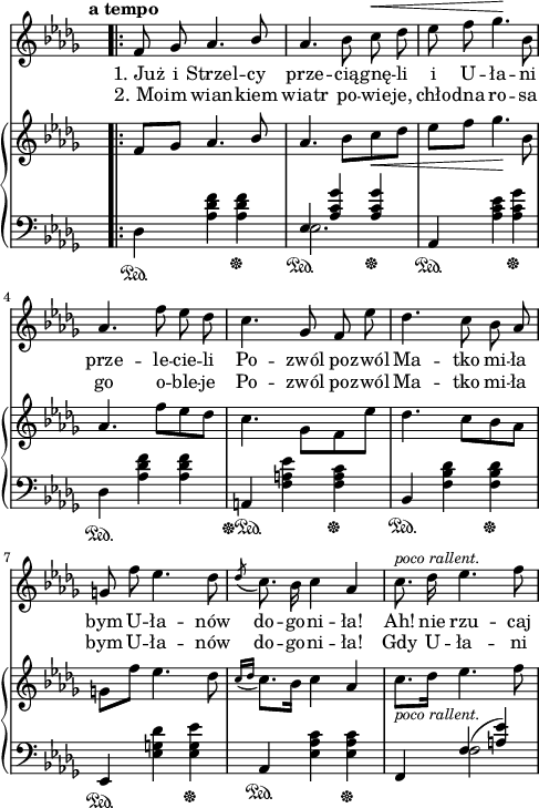 
sVarC = { \stemDown des4\sustainOn <aes' des f> <aes des f>\sustainOff | << { \voiceOne es4\sustainOn <aes c ges'> <aes c ges'>\sustainOff } \new Voice { \voiceTwo es2. } >> \oneVoice | aes,4\sustainOn <aes' c es> <aes c ges'>\sustainOff | \stemDown des,\sustainOn <aes' des f> <aes des f> | \stemNeutral a,\sustainOff\sustainOn <f' a es'> <f a c>\sustainOff | bes,\sustainOn <f' bes des> <f bes des>\sustainOff | es,\sustainOn <es' g des'> <es g es'>\sustainOff | aes,\sustainOn <es' aes c> <es aes c>\sustainOff | f, << { \voiceOne f'(<a es'>) } \new Voice { \voiceTwo f2 } >> \oneVoice | }

sVarCp = {  }

sVarA = { \bar ".|:" \tempo \markup { \bold "a tempo" } f8 ges aes4. \stemUp bes8 | \stemNeutral aes4. bes8 c^\< des | es f ges4.\! bes,8 | aes4. f'8 es des | c4. ges8 f es' | des4. c8 bes aes | g f' es4. des8 | \acciaccatura des c8. bes16 c4 aes | c8.^\markup { \small \italic "poco rallent." } des16 es4. f8 | }

sVarB = { \oneVoice f'8[ges] aes4. \stemUp bes8 | \stemNeutral aes4. bes8[c_\< des] | es[f] ges4.\! bes,8 | aes4. f'8[es des] | c4. \stemDown ges8[f es'] | \stemNeutral des4. c8[bes aes] | g[f'] es4. des8 | \acciaccatura { c16[des] } c8.[bes16] c4 aes | c8._\markup { \small \italic "poco rallent." } [des16] es4. f8 | }

lVarA = \lyricmode { "1. Już" i Strzel -- cy prze -- cią -- gnę -- li i U -- ła -- ni prze -- le -- cie -- li Po -- zwól po -- zwól Ma -- tko mi -- ła bym U -- ła -- nów do -- go -- ni -- "ła!" "Ah!" nie rzu -- caj }

lVarB = \lyricmode { "2. Mo" -- im wian -- kiem wiatr po -- wie -- je, chło -- dna ro -- sa go o -- ble -- je Po -- zwól po -- zwól Ma -- tko mi -- ła bym U -- ła -- nów do -- go -- ni -- "ła!" Gdy U -- ła -- ni }

sVarCk = {  }

\paper { #(set-paper-size "a4")
 oddHeaderMarkup = "" evenHeaderMarkup = "" }
\header { tagline = ##f }
\version "2.18.2"
\score {
\midi {  }
\layout { line-width = #120
indent = 0\cm}
<<
  \new Staff { \clef "violin" \key des \major \time 3/4 \override Staff.TimeSignature #'transparent = ##t \autoBeamOff \relative c' { \sVarA } }
  \addlyrics { \lVarA }
  \addlyrics { \lVarB }
  \new PianoStaff <<
    \new Staff = "up" { \clef "violin" \key des \major \time 3/4 \override Staff.TimeSignature #'transparent = ##t \relative f { \sVarB } }
    \new Staff = "down" { \clef "bass" \key des \major \time 3/4 \override Staff.TimeSignature #'transparent = ##t \relative d { \sVarC } }
  >>
>> }