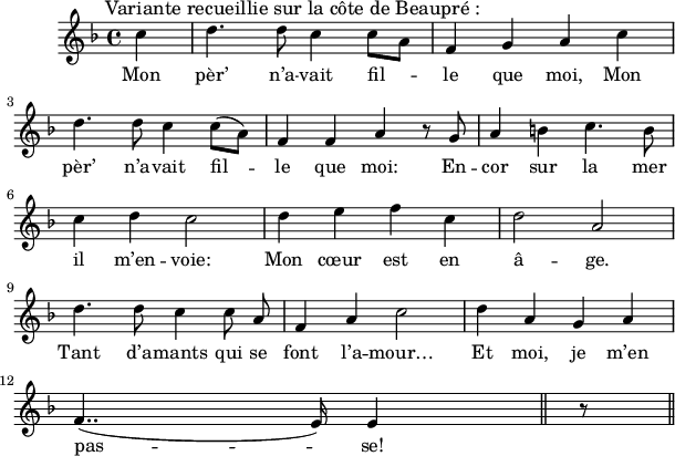 
\version "2.18.0"
\layout {
  indent = #10
  line-width = #150
}
\new Staff = "main"
 \relative c'' {
 \key f \major
 \autoBeamOff
 \set Score.tempoHideNote = ##t
 \override Score.BarNumber.break-visibility = #all-invisible
 \tempo 4 = 110
 \set Staff.midiInstrument = #"piccolo"
 % Ligne 1
 \partial 8*2  c4^\markup { \hspace #-4 \large "Variante recueillie sur la côte de Beaupré :"} 
     d4. d8 c4 c8 [ a ] | f4 g a c \break
 % Ligne 2
d4. d8 c4 c8 ([ a ]) | f4 f a r8 g | a4 b! c4. b8 \break
 % Ligne 3
c4 d c2 | d4 e f c | d2 a \break
 % Ligne  4
d4. d8 c4 c8 a8 | f4 a c2 | d4 a g a \break
 % Ligne 5
f4..( e16) e4  
  \bar "||" r8 \bar "||" 
 }
 
\addlyrics { 

Mon pèr’ n’a -- vait fil -- le que moi, Mon 

pèr’ n’a -- vait fil -- le que moi: En -- cor sur la mer 

il m’en -- voie: 

Mon cœur est en â -- ge.

Tant d’a -- mants qui se font l’a -- mour… 

Et moi, je m’en pas -- se!
}
