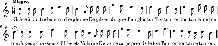 
\relative c'' {
  \time 6/8
  \key c \major
  \tempo "Allegro."
  \autoBeamOff
  \set Score.tempoHideNote = ##t
    \tempo 4 = 120
  \set Staff.midiInstrument = #"piccolo"
\partial 4. c8 c c | c4 d8 e4 d8 | c4 g8 e' e e
g4 f8 e4 d8 | e4 c8 e4 c8 | e4 c8 g' f e
d4.\fermata d8 d d | f4 e8 d4 e8 | c4 g8 e' e e
g4 f8 e4 d8 | e4. g | e4 e8 d8. c16 d8 | c4. \bar "||"
}

\addlyrics {
Grâce à vo -- tre bour -- ri -- che plei -- ne
De gi -- bier di -- gne d’un glou -- ton
Ton -- ton ton -- ton ton -- tai -- ne ton -- ton
Jo -- yeux chas -- seurs d’Ille- et- Vi -- lai -- ne
De vo -- tre cor je prends le ton
Ton -- ton ton -- tai -- ne ton -- ton.
}
