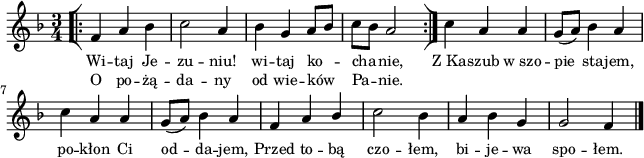 
lVarA = \lyricmode { Wi -- taj Je -- zu -- niu! wi -- taj ko -- cha -- nie, Z_Ka -- szub w_szo -- pie sta -- jem, po -- kłon Ci od -- da -- jem, Przed to -- bą czo -- łem, bi -- je -- wa spo -- łem. }

sVarArep = { \bar "[|:" f4 a bes | c2 a4 | bes g a8[bes] | c[bes] a2 \bar ":|]" }

lVarB = \lyricmode { O po -- żą -- da -- ny od wie -- ków Pa -- nie. }

sVarAk = {  c4 a a | g8([a]) bes4 a | c a a | g8([a]) bes4 a | f a \stemUp bes \stemNeutral | c2 bes4 | a bes g | g2 f4 \bar "|." }

\paper { #(set-paper-size "a4")
 oddHeaderMarkup = "" evenHeaderMarkup = "" }
\header { tagline = ##f }
\version "2.18.2"
\score {
\midi {  }
\layout { line-width = #160
indent = 0\cm}
\new Staff { \clef "violin" \key d \minor \time 3/4 \autoBeamOff \relative f' { \repeat volta 2 { \sVarArep } \sVarAk } }
  \addlyrics { \small \lVarA }
  \addlyrics { \small \lVarB } }