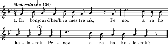 
\version "2.16.2"
\header {
  tagline = ##f
}
\score {
  <<
    \new Voice = "kan" {
      \autoBeamOff
      \relative c'' {
        \clef treble
        \key g \minor
        \time 5/4
        \partial 8*1
        \set melismaBusyProperties = #'()
        %\override Rest #'style = #'classical
        \tempo \markup { \italic { Moderato } } 4=104
g8 | bes a g c bes g \bar ":" a4 r8 g | d'4. c8 bes bes \bar ":" \break
a g a\fermata g | d'4. c8 bes a \bar ":" bes a g r \bar "|."
      }
    }
    \new Lyrics \lyricsto "kan" 
    {
     %\override LyricText #'font-shape = #'italic
\set stanza = "1."
Di -- bon -- jour d’hec’h va mes -- tre -- zik,
Pe -- noz a ra ho ka -- lo -- nik,
Pe -- noz a ra ho Ka -- lo -- nik_?
    }
  >>
  \layout { 
    indent = #00
       line-width = #160
    %  ragged-last = ##t
  }
  \midi {
    \context {
      \Score
      tempoWholesPerMinute = #(ly:make-moment 126 4)
    }
  }
}
