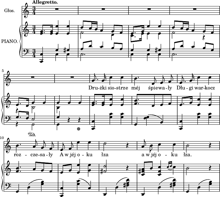 
lVarA = \lyricmode { Dru -- żki sio -- strze méj śpie -- wa -- ły Dłu -- gi war -- kocz roz -- cze -- sa -- ły A w_jéj o -- ku łza a w_jéj o -- ku łza. }

sVarA = { \tempo \markup { \bold "Allegretto." } R2.*6 | g'8. g'16 c''4 c'' | b'4. d'8 e' f' | e'8. g'16 c''4 c'' | 
b'4. a'8 g' f' | e' f' e''4 e'' | d''2 r4 a'8 b' c''4 c'' | b'2 r4 | }

sVarB = { <e' g'>8.[<e' g'>16] <e' e''>4 <e' e''> | << { \voiceOne d''8[c''16 b'] a'4 g'8[f'] | e'8.[g'16] e''4 e'' | d''8[c''16 b'] a'4 g'8[f'] | e'8.[d'16] g'4 g' | g' } \new Voice { \voiceTwo f'2 d'4 | c'8.[e'16] e'4 e' | f'2 r4 | r b2 | b4 } >> \oneVoice g'4 g' | <e' g'>8.[<e' g'>16 <e' c''>4 <e' c''> | <f' b'>4. d'8[e' f'] | e'8.[g'16] <e' c''>4 <e' c''> | <f' b'>4. a'8[g' f'] | e'[g'] <e' e''>4 <g' e''> | <fis' d''>2 r4 | <c' fis' a'>8[b'] <c' fis' c''>4 \acciaccatura { c''16 d'' } c''4 | b'2 r4 | }

sVarC = { <c, c>4 << { \voiceOne g4 gis | a8[d'] c'4 b8[a] | g4 g gis | a8[d'] c'4 b8[g] | g8.[f16] e2 | g4 } \new Voice { \voiceTwo c4 c | c2. | c4 c c | c2. | r4 g,2\sustainOn | g,4 } >> \oneVoice r4 r\sustainOff | <c, c> <g c'> <g c'> | g, <f g>(b,) | <c, c> <g c'> <g c'> | g, d(<g b>) | <c, c> <g c'>(c) | d, d(<fis a d'>) | d, d(<fis a d'>) | g, d(<g b>) | }

\paper { #(set-paper-size "a4")
 oddHeaderMarkup = "" evenHeaderMarkup = "" }
\header { tagline = ##f }
\version "2.18.2"
\score {
\midi {  }
\layout { line-width = #180
}
<<
\new Staff \with { instrumentName = #"Głos." } { \clef "violin" \key c \major \time 3/4 \autoBeamOff \sVarA }
\addlyrics { \lVarA }
\new PianoStaff \with { instrumentName = #"PIANO." } <<
  \new Staff { \clef "violin" \key c \major \time 3/4 \sVarB }
  \new Staff { \clef "bass" \key c \major \time 3/4 \sVarC }
  >>
>> }