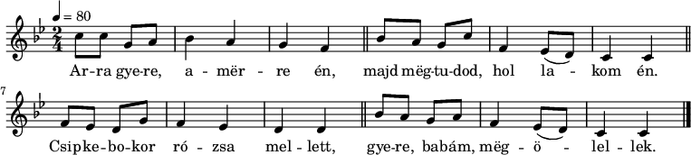 
{
 <<
 \relative c' {
 \key c \dorian
 \time 2/4
 \tempo 4 = 80
 \set Staff.midiInstrument = "harpsichord"
 \transposition c'
% Arra gyere, amerre én
 c'8 c g a bes4 a g f \bar "||"
% majd megtudod, hol lakom én.
 bes8 a g c f,4 es8( d) c4 c \bar "||"
% csipkebokor rózsa mellett,
 f8 es d g f4 es d d \bar "||"
% gyere babám, megölellek.
 bes'8 a g a f4 es8( d) c4 c \bar "|."
 }
 \addlyrics {
 Ar -- ra gye -- re, a -- mër -- re én,
 majd mëg -- tu -- dod, hol la -- kom én.
 Csip -- ke -- bo -- kor ró -- zsa mel -- lett,
 gye -- re, ba -- bám, mëg -- ö -- lel -- lek.
 }
 >>
}
