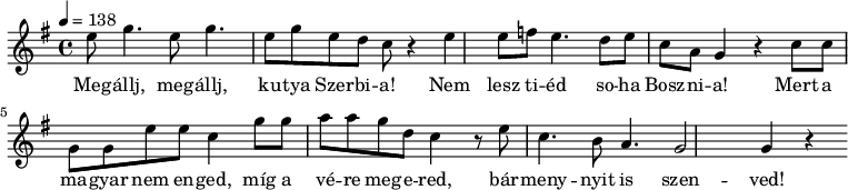 
 \relative c' {
  \new PianoStaff <<
   \new Staff {
   \time 4/4
   \key g \major
   \tempo 4 = 138
   \new Voice {
      e'8 g4. e8 g4. | e8 g8 e8 d8 c8 r4 |
      e4 e8 f8 e4. | d8 e8 c8 a8 g4 r4 |
      c8 c8 g8 g8 e'8 e8 c4 |
      g'8 g8 a8 a8 | g8 d8 c4 r8 |
      e8 c4. b8 a4. | g2 g4 r4
   }
   \addlyrics {
      Meg -- állj, meg -- állj, ku -- tya Szer -- bi -- a!
      Nem lesz ti -- éd so -- ha Bosz -- ni -- a!
      Mert a ma -- gyar nem en -- ged,
      míg a vé -- re meg -- e -- red,
      bár -- meny -- nyit is szen -- ved!
   }
   }
  >>
 }
