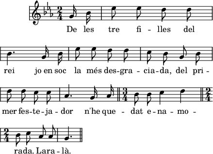 
\version "2.14.2"
\header {
  tagline = ""
}
\score{ 
  \relative a' {
    \key es \major
    \time 2/4
    \autoBeamOff
    \override Staff.KeySignature #'break-visibility = #'#(#f #f #f)
    \override Staff.Clef #'break-visibility = #'#(#f #f #f)
    \override Score.SystemStartBar #'collapse-height = #1
    \partial 8
    g16 bes
    es8 es d d \break
    bes4. g16 bes
    es8 es d d
    c8 bes g bes \break
    d8 d c c
    as4. g16 as
    \bar "||" \time 3/4
    bes8 bes c4 d \break
    \bar "||" \time 2/4
    bes8 c as as
    g4. \bar "||"
  }
  \addlyrics {
    De les tre fi -- lles del rei
    jo_en soc la més des -- gra -- cia -- da,
    del pri -- mer fes -- te -- ja -- dor
    n'he que -- dat e -- na -- mo -- ra -- da.
    La -- ra -- là.
  }
  \layout {
    indent = 15
    ragged-last = ##t
    line-width = 110
    \context {
      \Score
      \remove "Bar_number_engraver" 
    }
  }
  \midi{
    \context {
      tempoWholesPerMinute = #(ly:make-moment 100 4)
    }
  }
}
