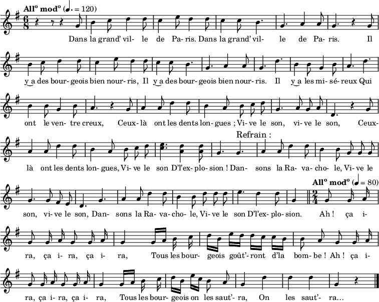 
\language "italiano"
melody = \relative do'' {
  \set Staff.midiInstrument = #"trumpet"
  \set Staff.instrumentName =  \markup \fontsize #-2 #" "
  \tempo \markup {\concat { All \super o " mod" \super o}} 4.=120
  \time 6/8
  \autoBeamOff
  \key sol \major
  r4 r8 r4  sol8 | si4 do8 re4 re8 | do4 mi8 re4 re8 | do4 do8 si4. | sol la4 la8 | sol4. r4 sol8 | \break
  si4 do8 re4 re8 | do4 mi8 re4 re8 | do4 do8 si4. | sol la4 la8 | sol4. re' | si4 si8 sol4 si8 | la4. re | \break
  si4 si8 sol4 si8 | la4. r4 sol8 | la4 la8 re4 re8 | si4 la8 si do re | sol,4. la8 sol la | re,4. r4 sol8 | \break
  la4 la8 re4 re8 | si4 la8 si do re | <mi do>4. <re la>4 <re la>8 | sol,4. sol^\markup {\fontsize #2 "Refrain :"} | la4 la8 re4 re8 | si4 si8 sol sol sol | \break
  sol4. sol8 fad mi | re4. sol | la4 la8 re4 re8 | si4 si8 re8 re re | mi4. re4 re8 | \partial 4. sol,4 \bar "||" \tempo \markup {\concat { All \super o " mod" \super o}} 4=80 \time 2/4 \partial 4 sol8 sol16 la | \break 
  sol8 sol16 la sol8 sol16 la | sol4 sol16[ la] si do | re[ si] mi[ re] re[ do] do[ si] | si8 la sol sol16 la | \break
  sol8 sol16 la sol8 sol16 la | sol4 sol16[ la] si do | re[ si] mi[ do] si8 la | sol4 re' | re re | sol, r \bar "|."
}
textA = \lyricmode {
  Dans la grand’ vil- le de Pa- ris.
  Dans la grand’ vil- le de Pa- ris.
  Il y~a des bour- geois bien nour- ris,
  Il y~a des bour- geois bien nour- ris.
  Il y~a les mi- sé- reux
  Qui ont le ven- tre creux,
  Ceux- là ont les dents lon- gues_;
  Vi- ve le son, vi- ve le son,
  Ceux- là ont les dents lon- gues,
  Vi- ve le son
  D’l’ex- plo- sion_!
  Dan- sons la Ra- va- cho- le,
  Vi- ve le son, vi- ve le son,
  Dan- sons la Ra- va- cho- le,
  Vi- ve le son
  D’l’ex- plo- sion.
  Ah_! ça i- ra, ça i- ra, ça i- ra,
  Tous les bour- geois goût’- ront d’la bom- be_!
  Ah_! ça i- ra, ça i- ra, ça i- ra,
  Tous les bour- geois on les saut’- ra,
  On les saut’- ra… 
}
\score {
  <<
    \new Voice = "mel"
    { \melody }
    \new Lyrics \lyricsto mel \textA
  >>
  \layout {
    \context { \Staff \RemoveEmptyStaves }
    indent = 0\cm
    \override Score.BarNumber #'stencil = ##f
%    line-width = #120
    \set fontSize = #-1
  }
  \midi { }
}
\header { tagline = ##f}
