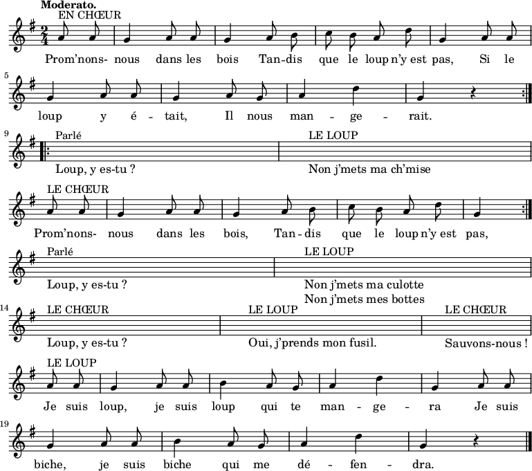 
\relative c'' {
  \key g \major
  \time 2/4
  \partial 4
  \tempo "Moderato."
  \autoBeamOff
  \repeat volta 2 {
    a8^"EN CHŒUR" a
    g4 a8 a

    g4 a8 b
    c b a d
    g,4 a8 a

    g4 a8 a
    g4 a8 g
    a4 d
    g, r
  }

  \repeat volta 2 {
    \break \cadenzaOn
    s2^"Parlé"_\markup {\large "Loup, y es-tu ?"} \bar "|"
    s2^"LE LOUP"_\markup {\large "Non j’mets ma ch’mise"} \cadenzaOff s4 \bar "|"
    \break

    a8^"LE CHŒUR" a
    g4 a8 a
    g4 a8 b
    c b a d
    g,4
  }

  \break \cadenzaOn
  s2^"Parlé"_\markup {\large "Loup, y es-tu ?"} \bar "|"
  s2^"LE LOUP"_\markup {\large \left-column { "Non j’mets ma culotte" "Non j’mets mes bottes" } } \cadenzaOff s4 \bar "|"
  \break

  \break \cadenzaOn
  s2^"LE CHŒUR"_\markup {\large "Loup, y es-tu ?"} \bar "|"
  s1^"LE LOUP"_\markup {\large "Oui, j’prends mon fusil." } \bar "|" \cadenzaOff
  s4^"LE CHŒUR"_\markup {\large "Sauvons-nous !"} \bar "|"
  \break

  a8^"LE LOUP" a
  g4 a8 a

  b4 a8 g
  a4 d
  g, a8 a \break

  g4 a8 a
  b4 a8 g
  a4 d
  g, r \bar "|."
}
\addlyrics {
  Prom’ -- nons- nous dans les bois
  Tan -- dis que le loup n’y_est pas,
  Si le loup y é -- tait,
  Il nous man -- ge -- rait.

  Prom’ -- nons- nous dans les bois,
  Tan -- dis que le loup n’y_est pas,

  Je suis loup, je suis loup qui te man -- ge -- ra
  Je suis biche, je suis biche qui me dé -- fen -- dra.
}
\midi {
  \context {
    \Score
    tempoWholesPerMinute = #(ly:make-moment 88 4)
  }
}
