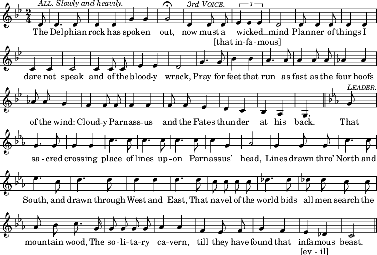 
  \relative d' {
      \set Staff.midiInstrument = "cello"
      \clef treble
      \key bes \major \time 2/4
      \numericTimeSignature
      \override Score.BarNumber #'break-visibility = #'#(#f #f #f)
      \partial 8
  { \autoBeamOff
      d8^\markup { \italic {  \smallCaps All. Slowly and heavily. } } d4. d8 d4 d g g g2\fermata d4^\markup { \italic { 3rd \smallCaps Voice. } } d8 d 
      \times 2/3 {ees4 ees ees} d2 d8 d4 d8 d4 d c c c2
      c4 c8 c ees4 ees d2 g4. g8 bes4 bes a4. a8 %end of score from prev.
      a4 a8 a aes4 aes aes8 aes g4 f4 f8 f f4 f f8 f ees4
      d c bes a g4. \bar "||" \key c \minor
      g'8^\markup { \italic \smallCaps Leader. } g4. g8 g4 g c4. c8
      c4. c8 c4. c8 c4 g aes2 g4 g8 g c4. c8
      ees4. c8 d4. d8 d4 d d4. d8 c8 c c c
      des4. des8 des8 des c c aes bes c8. g16 g8 g g g
      aes4 aes f ees8 f g4 f ees des c2 \bar "||" }
  \addlyrics {
The Del -- phian rock has spok -- en out, now must a 
wicked __ _ _ mind Plan -- ner of things I dare not speak
and of the blood -- y wrack, Pray for feet that run as %end lyrics from prev.
fast as the four hoofs of the wind: Cloud -- y Par -- nass -- us and the Fates
thun -- der at his back. 
That sa -- cred cross -- ing place of
lines up -- on Par -- nass -- us’ head, Lines drawn thro’ North and
South, and drawn through West and East, That na -- vel of the
world bids all men search the moun -- tain wood, The so -- li -- ta -- ry
ca -- vern, till they have found that infa -- mous beast.
    }
  \addlyrics { _ _ _ _ _ _ _ _ _ _ [that
in -- fa -- mous] _ _ _ _ _ _ _ _ _
_ _ _ _ _ _ _ _ _ _ _ _
_ _ _ _ _ _ _ _ _ _ _ _ _ _ _ _
_ _ _ _ _ _ _ _ _ _ _ _ 
_ _ _ _ _ _ _ _ _ _ _ _
_ _ _ _ _ _ _ _ _ _ _ _
_ _ _ _ _ _ _ _ _ _ _ _ _ _
_ _ _ _ _ _ _ [ev -- il] }
}
