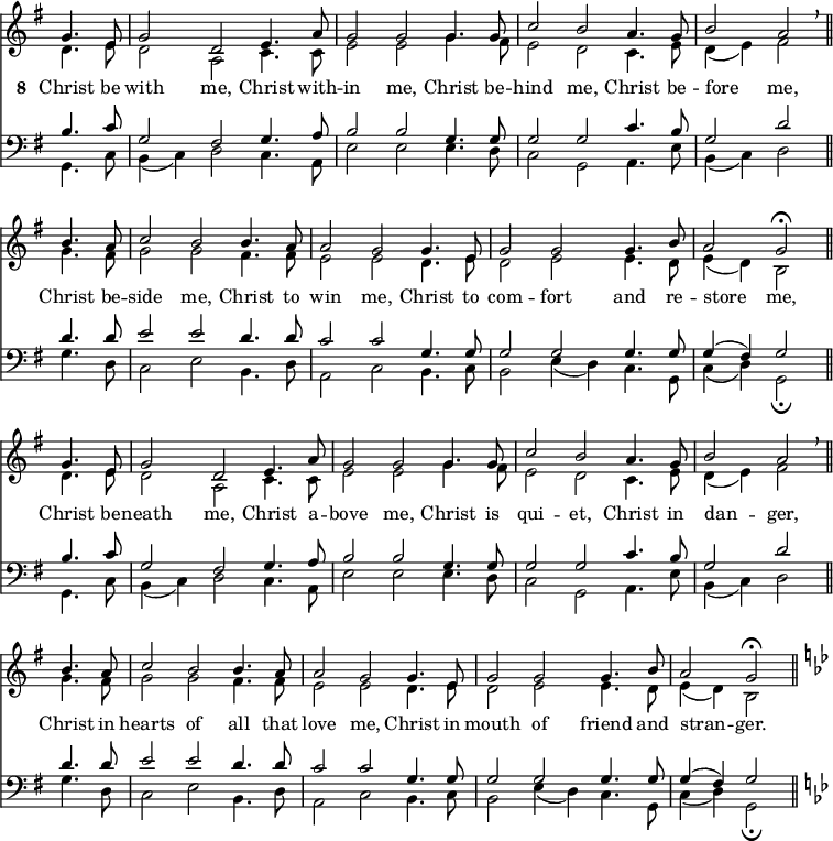 
<< <<
\new Staff { \clef treble \time 3/2 \key g \major \partial 2 \set Staff.midiInstrument = "church organ" \omit Staff.TimeSignature \set Score.tempoHideNote = ##t \override Score.BarNumber  #'transparent = ##t
  \relative c''
  << { g4. e8 | g2 d e4. a8 | g2 g2 4. 8 | c2 b a4. g8 | b2 a \breathe \bar"||" \break
       b4. a8 | c2 b2 4. a8 | 2 g2 4. e8 | g2 g g4. b8 | a2 g \fermata \bar"||" \break
       g4. e8 | g2 d e4. a8 | g2 g2 4. 8 | c2 b a4. g8 | b2 a \breathe \bar"||" \break
       b4. a8 | c2 b2 4. a8 | 2 g2 4. e8 | g2 g g4. b8 | a2 g \fermata \bar"||" 
       \key g \minor } \\
  { d4. e8 | d2 a c4. 8 | e2 e g4. fis8 | e2 d c4. e8 | d4( e) fis2
    g4. fis8 | g2 g fis4. 8 | e2 e d4. e8 | d2 e e4. d8 | e4( d) b2
    d4. e8 | d2 a c4. 8 | e2 e g4. fis8 | e2 d c4. e8 | d4( e) fis2
    g4. fis8 | g2 g fis4. 8 | e2 e d4. e8 | d2 e e4. d8 | e4( d) b2   } >>
}
\addlyrics { \set stanza = "8 "
            Christ be with me, Christ with -- in me,
            Christ be -- hind me, Christ be -- fore _ me,
            Christ be -- side me, Christ to win me,
            Christ to com -- fort and re -- store _ me,
            Christ be -- neath me, Christ a -- bove me,
            Christ is qui -- et, Christ in dan -- _ ger,
            Christ in hearts of all that love me,
            Christ in mouth of friend and stran -- _ ger.
}
\new Staff { \clef bass \key g \major \set Staff.midiInstrument = "church organ" \omit Staff.TimeSignature
  \relative c'
  << { b4. c8 | g2 fis g4. a8 | b2 b g4. 8 | 2 2 c4. b8 | g2 d'
       d4. 8 | e2 e d4. d8 | c2 c g4. 8 | 2 2 4. 8 | 4( fis) g2
       b4. c8 | g2 fis g4. a8 | b2 b g4. 8 | 2 2 c4. b8 | g2 d'
       d4. 8 | e2 e d4. d8 | c2 c g4. 8 | 2 2 4. 8 | 4( fis) g2 
       \key g \minor } \\
  { g,4. c8 | b4( c) d2 c4. a8 | e'2 e e4. d8 | c2 g a4. e'8 | b4( c) d2
    g4. d8 | c2 e b4. d8 | a2 c b4. c8 | b2 e4( d) c4. g8 | c4( d) g,2 \fermata 
    g4. c8 | b4( c) d2 c4. a8 | e'2 e e4. d8 | c2 g a4. e'8 | b4( c) d2
    g4. d8 | c2 e b4. d8 | a2 c b4. c8 | b2 e4( d) c4. g8 | c4( d) g,2 \fermata } >>
}
>> >>
\layout { indent = #0 }
\midi { \tempo 2 = 72 }
