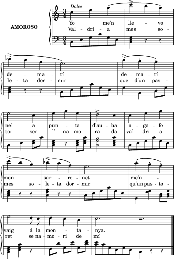 
%%%%%%%%%%%%%%%%%%%%%%%
% PARÀMETRES INICIALS %
%%%%%%%%%%%%%%%%%%%%%%%
\version "2.14.2"

\header {
  % Eliminar el peu de pàgina predeterminat de LilyPond
  tagline = ##f
}

\layout {
  \context {
    \Score
    \remove "Bar_number_engraver"
  }
}

global = {
  %Elements globals
  \set Score.tempoHideNote = ##t
  \tempo 4 = 100
  \key c \major
  \time 3/4
  \override Staff.Rest #'style = #'classical
  \override Staff.KeySignature #'break-visibility = #'#(#f #f #f)
  \override Staff.Clef #'break-visibility = #'#(#f #f #f)
  \override Staff.TimeSignature #'break-visibility = #'#(#f #t #t)
  \override Score.SystemStartBar #'collapse-height = #1
  \override Stem #'neutral-direction = #-1
}

%{Variable per esborrar el warning de col·lisió de pliques
al posar les lligadures de fraseig en acords diferents %}
ignore = \override NoteColumn #'ignore-collision = ##t

%%%%%%%%%%%%%%%%%%%
% NOTACIÓ MUSICAL %
%%%%%%%%%%%%%%%%%%%
% partitura ma dreta
dreta = \relative c'' {
  \global
  % La música comença aquí.
  \autoBeamOff
  c4^\markup{\italic "Dolce"} e g\(
  c4^> b g\) \break
  bes4^>^\( a f
  e2.\)
  a4^\(^> g^. f^.\) \break
  e2 c4
  e4 g e
  d2^> c4
  c4 e g \break
  c4^>\( b g\)
  bes^\(^> a f\)
  e2.
  a4^.^\( g^. f^.\) \break
  e2 d8 c
  d4 c b
  c2.
  r \bar"|."
}

% partitura ma esquerra
esq = \relative c {
  \global
  \stemDown
  % La música comença aquí.
  c8 e g c g e
  <c e g>4 r r
  <c e g>4 r r
  c8 e g c g e
  g4 b, d8[ g]
  c,4 e <e g>8[ c']
  <c, e g>4 r <c e g>8[ <e g c>]
  <c g' b>2 <c e g c>4
  c8 e g c g e
  <c e g>4 r r
  <c f a>4 r r
  c8 e g c g e
  g,4 <f' g> <b, d>8 <b d g>
  <c e g>4 <e g c> r
  f8[ d'] g,[ e'] g,[ <d' f>]
  <c e>8 c g e g e
  c4 r r
}

%%%%%%%%%%
% LLETRA %
%%%%%%%%%%
lletraA = \lyricmode {
  Yo2 me'n4 lle2 -- vo4
  de2 -- ma4 -- tí2. 
  de4 -- ma -- tí nel2 
  á4 pun2 -- ta4 d'au2 -- ba4
  a -- ga -- fo
  mon2. sar2 -- ro4 -- net2. me'n2. --
  vaig2 á8 la mon2 -- ta4 -- nya.2. " "2.
}
lletraB = \lyricmode {
  Val4 -- dri -- a 
  mes2 so4 -- le -- ta dor -- mir2.
  que4 d'un pas -- tor2 ser4 
  l' na -- mo -- ra2 -- da4
  val -- dri -- a
  mes2 so4 -- le -- ta dor -- mir2.
  qu'un4 pas -- to -- ret2
  se8 na -- mo4 -- ri de mí2.
}

%%%%%%%%%%%%%%
% DINÀMIQUES %
%%%%%%%%%%%%%%
% dinàmiques de la mà dreta
dinD = {s}
% dinàmiques de la mà esquerra
dinE = {s}

right = <<\dreta \dinD>>
left = <<\esq \dinE>>

%%%%%%%%%%%%%
% PARTITURA %
%%%%%%%%%%%%%
\score {
  \new StaffGroup \with {
    instrumentName = \markup {
      \center-column \bold {AMOROSO}
    }
    systemStartDelimiter = #'SystemStartBrace
  } <<
    \new Voice = "right" \with {
      midiInstrument = "acoustic grand"
    } \right
    \new Lyrics {
      \lletraA
    }
    \new Lyrics {
      \lletraB
    }
    \new Staff = "left" \with {
      midiInstrument = "acoustic grand"
    } { \clef bass \left }
  >>
  \layout {
    indent = 40
    %    ragged-last = ##t
    line-width = 140
  }
  \midi {}
}
