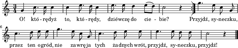  
\relative c' {
\set Staff.midiInstrument = "flute" 
\autoBeamOff
\key c \major 
    \time 3/4 
    g'4 c8. c16 c4      | % 1
    c e8. d16 c4      | % 2
    e8. e16 d4 e8 [( d)] |   
     c2 r4    \bar ":|]" 
    g'4. e8 c g      | % 5
    c4. d8 e e      | % 6
    g4. e8 c g      | % 7
    c4. d8 e e      | % 8
    e4. e8 d d     | % 9
    c2 r4 \bar "|." 
}
\addlyrics {
O! któ -- rę -- dyż to, któ -- rę -- dy,
dzié -- wczę do cie -- bie?
Przyjdź, sy -- ne -- czku, przez ten o -- gród,
nie za -- wrę ja tych ża -- dnych wrót,
przyjdź, sy -- ne -- czku, przyjdź!
}
\midi {
\tempo 4 = 120 
}
