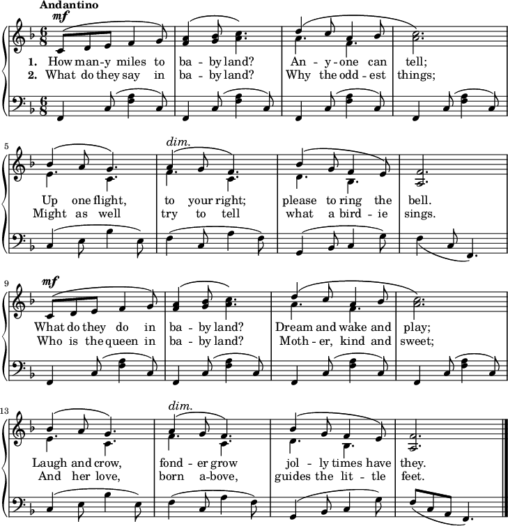 \new PianoStaff <<
\new Staff { \time 6/8 \key f \major \tempo "Andantino" <<
\new Voice = "melody" { \relative c' { \stemUp
 \repeat unfold 2 {
  c8^\mf^\( d e f4 g8\) |
  <a f>4^\( <bes g>8 \once\stemDown <c a>4.\) |
  d4^\( c8 a4 bes8 | \once\stemDown<c a>2.\) |
  bes4^\( a8 g4.\) |
  a4^\(^\dim g8\! f4.\) |
  bes4^\( g8 f4 e8\) | <f a,>2. } \bar "|." } } 
\new Voice = "two" { \relative a' { \stemDown
 \repeat unfold 2 { 
  s2.*2 a4. f s2. e4. c f c d bes s2. } } } >> }
\new Lyrics \lyricsto "melody" { \set stanza = #"1. " How man -- y miles to ba -- by land? An -- y -- one can tell; Up one flight, to your right; please to ring the bell. What do they do in ba -- by land? Dream and wake and play; Laugh and crow, fond -- er grow jol -- ly times have they. }
\new Lyrics \lyricsto "melody" { \set stanza = #"2. " What do they say in ba -- by land? Why the odd -- est things; Might as well try to tell what a bird -- ie sings. Who is the queen in ba -- by land? Moth -- er, kind and sweet; And her love, born a -- bove, guides the lit -- tle feet. }
\new Staff { \clef bass \key f \major \relative f, {
  \repeat unfold 4 { f4 c'8( <f a>4 c8) }
  c4( e8 bes'4 e,8) |
  f4( c8 a'4 f8) |
  g,4( bes8 c4 g'8) |
  \once\slurDown f4( c8 f,4.) |
  \repeat unfold 4 { f4 c'8( <f a>4 c8) }
  c4( e8 bes'4 e,8) |
  f4( c8 a'4 f8) |
  g,4( bes8 c4 g'8) |
  f8( c a f4.) } } >>
\layout
{
  line-width = 18\cm
}
