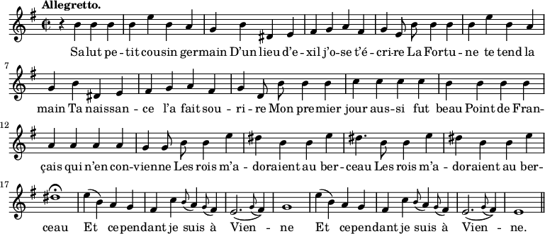 
\relative c'' {
  \time 2/2
  \key g \major
  \autoBeamOff
  \tempo "Allegretto."
  \set Score.tempoHideNote = ##t
    \tempo 4 = 120
  \set Staff.midiInstrument = #"piccolo"
r4 b b b | b e b a | g b dis, e
% {page actuelle}
fis g a fis | g e8 b' b4 b | b e b a
g b dis, e | fis g a fis | g d8 b' b4 b
c c c c | b b b b | a a a a
g g8 b b4 e | dis b b e | dis4. b8 b4 e 
dis b b e
  dis1\fermata
  e4 (b) a g
  fis c' \appoggiatura b8 a4 \appoggiatura g8 fis4
e2. ( \appoggiatura g8 fis4)
  g1
  e'4 (b) a g
  fis c' \appoggiatura b8 a4 \appoggiatura g8 fis4
  e2. ( \appoggiatura g8 fis4)
  e1 \bar "||"
}
\addlyrics {
Sa -- lut pe -- tit cou -- sin ger -- main
D’un lieu d’e -- xil j’o -- se t’é -- cri -- re
La For -- tu -- ne te tend la main
Ta nais -- san -- ce l’a fait sou -- ri -- re
Mon pre -- mier jour aus -- si fut beau
Point de Fran -- çais qui n’en con -- vien -- ne
Les rois m’a -- do -- raient au ber -- ceau
Les rois m’a -- do -- raient au ber -- ceau
Et ce -- pen -- dant je suis à Vien -- ne
Et ce -- pen -- dant je suis à Vien -- ne.
}
