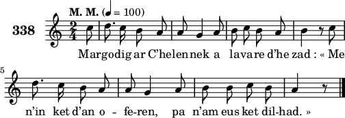 
\version "2.18.2"
\score {
 \new Staff {
  \set Staff.instrumentName = \markup {\huge \bold 338}
  \relative c'{
    \clef treble
    \tempo \markup {"M. M."} 4= 100
    \autoBeamOff
    \key c \major
    \time 2/4
    \partial 8*1
    c'8 d8. c16 b8 a | a g4 a8 | b c b a | b4 r8 c | \break
    d8. c16 b8 a | a g4 a8 | b b c b | a4 r8 \bar "|."
  }
  \addlyrics{
    Mar -- go -- dig ar C’he -- len -- nek a la -- va -- re d’he zad_: «_Me
    n’in ket d’an o -- fe -- ren, pa n’am eus ket dil -- had._»
  }
 }
 \layout { line-width = #125 }
 \midi { }
}
\header { tagline = ##f }
