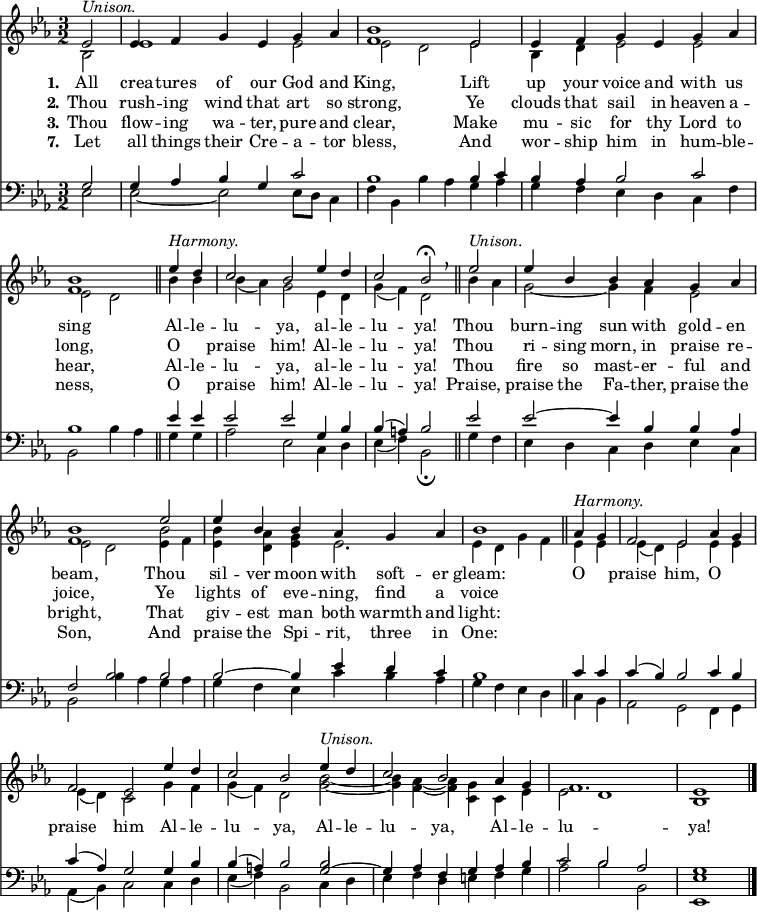 
<< <<
\new Staff { \clef treble \time 3/2 \partial 2 \key es \major \set Staff.midiInstrument = "church organ" \set Score.tempoHideNote = ##t \override Score.BarNumber  #'transparent = ##t
  \relative c' 
  << { es2^\markup { \italic "Unison." } | es4 f g es g as | <bes f>1 es,2 | es4 f g es g as | <bes f>1 \bar"||" 
  es4^\markup { \italic "Harmony." } d | c2 bes es4 d | c2 bes\fermata \breathe \bar"||" es2^\markup { \italic "Unison." } | es4 bes bes as g as | <bes f>1 es2 | es4 bes bes as g as | bes1 \bar"||"
  as4^\markup { \italic "Harmony." } g | f2 es as4 g | f2 es es'4 d | c2 bes es4^\markup { \italic "Unison." } d | c2 bes as4 g | f1. | es1 \bar"|." } \\
  { bes2 | es1 es2 | es2 d es | bes4 d es2 es2 | es2 d
  bes'4 bes | bes( as) g2 es4 d | g( f) d2 bes'4 as | g2~ g4 f es2 | es d es4 f | <bes es,> <as d,> <g es> es2. | es4 d g f
  es4 es | es( d) es2 es4 es | es( d) c2 g'4 f | g( f) d2 <bes' g>~ | <bes g>4 <as f>4~ <as f> <g c,> c, es | es2 d1 | bes } \\
  { s2 | s1. | s1. | s1. | s1 
  s2 | s1. | s1. | s1. | s1 \stemDown \once \override NoteColumn.force-hshift = 0 bes'2 } >> %necessary for that one note
}
\new Lyrics \lyricmode { \set stanza = #"1."All2 crea4 -- tures of our God and King,1
Lift2 up4 your voice and with us sing1
Al4 -- le -- lu2 -- ya, al4 -- le -- lu2 -- ya!
Thou2 burn4 -- ing sun with gold -- en beam,1
Thou2 sil4 -- ver moon with soft -- er gleam:1
O2 praise him, O praise him
Al4 -- le -- lu2 -- ya, Al4 -- le -- lu2 -- ya, Al4 -- le -- lu1. -- ya!1
}
\new Lyrics \lyricmode { \set stanza = #"2." Thou2 rush4 -- ing wind that art so strong,1
Ye2 clouds4 that sail in heaven a -- long,1
O2 praise him! Al4 -- le -- lu2 -- ya!
Thou2 ri4 -- sing morn, in praise re -- joice,1
Ye2 lights4 of eve -- ning, find a voice1
}
\new Lyrics \lyricmode { \set stanza = #"3." Thou2 flow4 -- ing wa -- ter, pure and clear,1
Make2 mu4 -- sic for thy Lord to hear,1
Al4 -- le -- lu2 -- ya, al4 -- le -- lu2 -- ya!
Thou2 fire4 so mast -- er -- ful and bright,1
That2 giv4 -- est man both warmth and light:1
}
\new Lyrics \lyricmode { \set stanza = #"7." Let2 all4 things their Cre -- a -- tor bless,1
And2 wor4 -- ship him in hum -- ble -- ness,1
O2 praise him! Al4 -- le -- lu2 -- ya!
Praise,2 praise4 the Fa -- ther, praise the Son,1
And2 praise4 the Spi -- rit, three in One:1
}
\new Staff { \clef bass \key es \major \set Staff.midiInstrument = "church organ"
  \relative c'
  << { g2 | g4 as bes g c2 | bes1 bes4 c | bes as bes2 c | bes1 
  es4 es | es2 es g,4 bes | bes( a) bes2 es2 | es2~ es4 bes bes as | f2 bes bes | bes~ bes4 es d c | bes1 
  c4 c | c( bes) bes2 c4 bes | c( as) g2 g4 bes | bes( a) bes2 g2~ | g4 as f g as bes | c2 bes as | g1 } \\
  { es2 | es~ es2 es8 d c4 f | bes, bes'4 as g as | g f es d c f | bes,2 bes'4 as 
  g g | as2 es c4 d | es( f) bes,2\fermata g'4 f | es d c d es c | bes2 bes'4 as g as | g f es c' bes as | g f es d 
  c bes | as2 g f4 g | as( bes) c2 c4 d | es( f) bes,2 c4 d | es f d e f g | as2 bes bes, | <es es,>1 } \\
  { s2 | s1. | s1. | s1. | s1
  s2 | s1. | s1. | s1. | s1. | s1. | s1 
  s2 | s1. | s1. | s1 \stemUp \once \override NoteColumn.force-hshift = 0 bes'2 } >> %necessary for that one note
}
>> >>
\layout { indent = #0 }
\midi { \tempo 2 = 80 }
