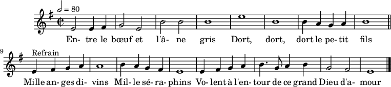 
\header {
 tagline = ##f
}
\score {
 \new Staff \with {
 %\remove "Time_signature_engraver"
 }
<<
 \relative c' { \set Staff.midiInstrument = #"flute"
 \key e \minor
 \time 2/2
 \tempo 2 = 80
 %\set Score.currentBarNumber = #5
 \override TupletBracket #'bracket-visibility = ##f
 \autoBeamOff

 %%%%%%%%%%%%%%%%%%%%%%%%%% Entre le bœuf et l'âne gris
 e2 e4 fis g2 e b' b b1 e b
 b4 a g a b1 \bar "||"
 
 e,4^"Refrain" fis g a a1 b4 a g fis
 e1 e4 fis g a b4. g8 a4 b g2 fis e1 \bar "|."
 }
 \addlyrics {
 En- tre le bœuf et l'â- ne gris Dort, dort, dort le pe- tit fils
 Mille an- ges di- vins Mil- le sé- ra- phins Vo- lent à l'en- tour de ce grand Dieu d'a- mour
 }
>>
 \layout {
 \context {
 \remove "Metronome_mark_engraver"
 }
 }
 \midi {}
}
