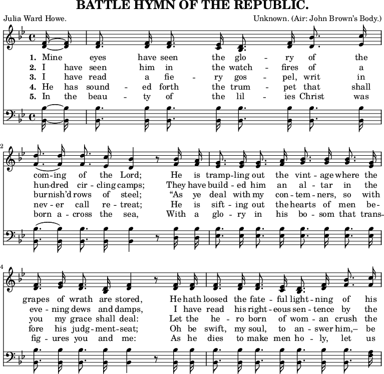 
\header {
  title = "BATTLE HYMN OF THE REPUBLIC."
  composer = \markup {
    Unknown.
    (Air: John Brown’s Body.)
  }
  poet = "Julia Ward Howe."
  tagline = "" % no footer
}
\layout {
  indent = #0
}
\relative c' { <<
\new Voice = "a" {
\time 4/4
\key bes
\major
\partial 8
\autoBeamOff <d f>16 ~ <d f> <d f>8. <d f>16 <d f>8. <c ees>16 <bes d>8. <d f>16 <d bes'>8. <ees c'>16 <f d'>8.( <f d'>16) <f d'>8. <ees c'>16 <d bes'>4 r8 <f bes>16 <f a> <ees g>8. <ees g>16 <ees g>8. <f a>16 <g bes>8. <g bes>16 <g bes>8. <ees g>16 <d f>8. <ees g>16 <d f>8. <bes d>16 <d f>4 r8 <d f>16 <d f> <d f>8. <d f>16 <d f>8. <c ees>16 <bes d>8. <d f>16 <f bes>8. <f c'>16
}
\new Lyrics
\lyricmode {
\set associatedVoice = #"a"
\set stanza = #"1. " Mine8 eyes8. have16 seen8. the16 glo8. -- ry16 of8. the16 com8. -- ing16 of8. the16 Lord;4
\skip8 He16 is tramp8. -- ling16 out8. the16 vint8. -- age16 where8. the16 grapes8. of16 wrath8. are16 stored,4
\skip8 He16 hath loosed8. the16 fate8. -- ful16 light8. -- ning16 of8. his16
}
\new Lyrics
\lyricmode {
\set associatedVoice = #"a"
\set stanza = #"2. " I have seen8. him16 in8. the16 watch8. -- fires16 of8. a16 hun8. -- dred16 cir8. -- cling16 camps;4
\skip8 They16 have build8. -- ed16 him8. an16 al8. -- tar16 in8. the16 eve8. -- ning16 dews8. and16 damps,4
\skip 8 I16 have read8. his16 right8. -- eous16 sen8. -- tence16 by8. the16
}
\new Lyrics
\lyricmode {
\set associatedVoice = #"a"
\set stanza = #"3. " I have read8. a16 fie8. -- ry16 gos8. -- pel,16 writ8. in16 bur8. -- nish’d16 rows8. of16 steel;4
\skip8 “As16 ye deal8. with16 my8. con16 -- tem8. -- ners,16 so8. with16 you8. my16 grace8. shall16 deal:4
\skip8 Let16 the he8. -- ro16 born8. of16 wom8. -- an16 crush8. the16
}
\new Lyrics
\lyricmode {
\set associatedVoice = #"a"
\set stanza = #"4. " He has sound8. -- ed16 forth8. the16 trum8. -- pet16 that8. shall16 nev8. -- er16 call8. re16 -- treat;4
\skip8 He16 is sift8. -- ing16 out8. the16 hearts8. of16 men8. be16 -- fore8. his16 judg8. -- ment16 -- seat;4
\skip8 Oh16 be swift,8. my16 soul,8. to16 an8. -- swer16 him,–8. be16
}
\new Lyrics
\lyricmode {
\set associatedVoice = #"a"
\set stanza = #"5. " In the beau8. -- ty16 of8. the16 lil8. -- ies16 Christ8. was16 born8. a16 -- cross8. the16 sea,4
\skip8 With16 a glo8. -- ry16 in8. his16 bo8. -- som16 that8. trans16 -- fig8. -- ures16 you8. and16 me:4
\skip8 As16 he dies8. to16 make8. men16 ho8. -- ly,16 let8. us16
}
\new Staff
\relative c {
\clef bass
\key bes
\major
\autoBeamOff <bes bes'> ~ <bes bes'> <bes bes'>8. <bes bes'>16 <bes bes'>8. <bes bes'>16 <bes bes'>8. <bes bes'>16 <bes bes'>8. <bes bes'>16 <bes bes'>8.( <bes bes'>16) <bes bes'>8. <bes bes'>16 <bes bes'>4 r8 <d bes'>16 <d bes'> <ees bes'>8. <ees bes'>16 <ees bes'>8. <ees bes'>16 <ees bes'>8. <ees bes'>16 <ees bes'>8. <ees bes'>16 <bes bes'>8. <bes bes'>16 <bes bes'>8. <bes bes'>16 <bes bes'>4 r8 <bes bes'>16 <bes bes'>16 <bes bes'>8. <bes bes'>16 <bes bes'>8. <bes bes'>16 <bes bes'>8. <bes bes'>16 <bes bes'>8. <f' a>16
}
>> }
