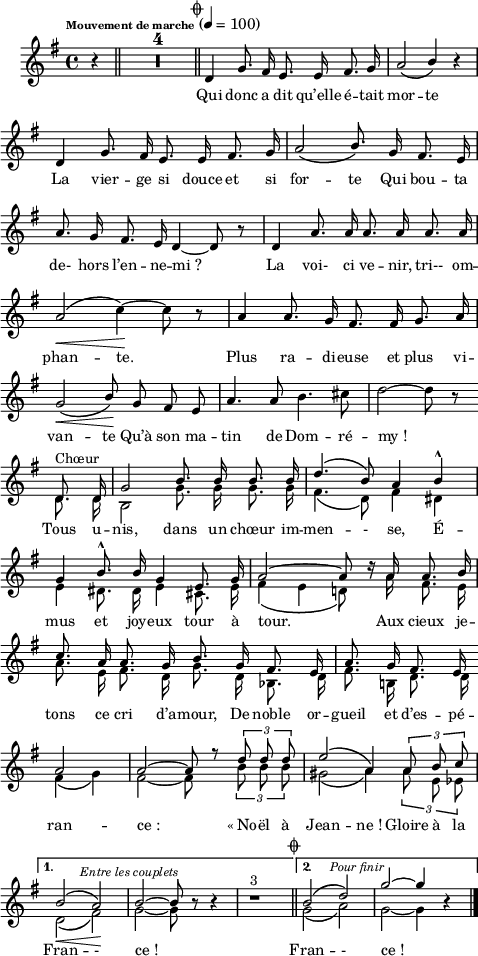 
\language "italiano"
melody = \relative do' {
  \set Staff.midiInstrument = #"trumpet"
  \set Staff.instrumentName =  \markup \fontsize #-2 #" "
  \tempo \markup \fontsize #-3 "Mouvement de marche" 4=100
  \clef treble
  \key sol \major
  \time 4/4
  \autoBeamOff
  \partial 4 r4 \bar "||" \compressMMRests { R1*4 } \mark \markup \fontsize #-3 { \musicglyph "scripts.coda" } \bar "||" 
    \repeat volta 2 {  
      re4 sol8. fad16 mi8. mi16 fad8. sol16 | la2\( \stemUp si4\) r4 | \break
      re,4 sol8. fad16 mi8. mi16 fad8. sol16 | la2\( si8.\) sol16 fad8. mi16 | \break
      la8. sol16 fad8. mi16 re4~ re8 r8 | re4 la'8. la16 la8. la16 la8. la16 | \break
      la2\<\( \stemNeutral do4\!\)~ do8 r8 | la4 la8. sol16 fad8. fad16 sol8. la16 | \break
      sol2\<\( \once \stemUp si8\!\) sol fad mi | la4. la8 si4. dod8 | re2~ re8 r8 \bar "" \break
      << { \voiceOne 
           \autoBeamOff re,8. re16 | sol2 si8. si16 si8. si16 | re4.\( si8\) la4 si-^ | \break
           sol4 si8.-^ si16 sol4 mi8. sol16 | la2~ la8 re16\rest la16 la8. si16 | \break
           do8. la16 la8. sol16 si8. sol16 fad8. mi16 | la8. sol16 fad8. mi16 \bar"" \break
           la2 | la2~ la8 r8 \tuplet 3/2 { re8 re re } | mi2\( la,4\) \tuplet 3/2 { la8 si do } | \break
         }
  \new Voice { \voiceTwo
           \autoBeamOff re,8.^\markup "Chœur" re16 | si2 sol'8. sol16 sol8. sol16 | fad4.\( re8\) fad4 red | \break
           mi4 red8. red16 mi4 dod8. mi16 | fad4\( mi re!8\) s16 la'16 fad8. mi16 | \break
           la8. mi16  fad8. re16 sol8. re16 sib8. re16 | fad8. si,!16 re8. re16 \bar "" \break
           fad4\( sol\) | fad2~ fad8 s8 \tuplet 3/2 { si8 si si } sold2\( la4\) \tuplet 3/2 { la8 mi mib } \break
         }
      >> 
    }    
    \alternative {
     { << { \voiceOne
            \autoBeamOff si'2\<\(^\markup \halign #-1.5 \italic \fontsize #-1 { "Entre les couplets" } la\!\) | si2~ si8 si8\rest si4\rest | si1\rest^\markup "3" \mark \markup \fontsize #-3 { \musicglyph "scripts.coda" } \bar "||" }
          \new Voice { \voiceTwo
            \autoBeamOff re,2\( fad\) | sol2~ sol8 s8 s4 | s1 \bar "||" } 
       >>  }
     { << { \voiceOne
            \autoBeamOff si2\(^\markup \halign #-2 \italic \fontsize #-1 "Pour finir" re\) | sol2~ sol4 si,4\rest \bar "|." } 
          \new Voice { \voiceTwo 
            \autoBeamOff sol2\( la\) | sol2~ sol4 s4 \bar "|." } 
       >>  }
    }
}
textA = \lyricmode {
  Qui donc a dit qu’elle é -- tait mor -- te 
  La vier -- ge si douce et si for -- te Qui bou -- ta 
  de- hors l’en -- ne -- mi_? La voi- ci ve -- nir, tri-- om -- 
  phan -- te. Plus ra -- di -- euse et plus vi -- 
  van -- te Qu’à son ma -- tin de Dom -- ré -- my_! 
  Tous u -- nis, dans un chœur im -- men -- - se, É -- 
  mus et joy -- eux tour à tour. Aux cieux je -- 
  tons ce cri d’a -- mour, De noble or -- gueil et d’es -- pé -- 
  ran -- ce_: «_No -- ël à Jean -- ne_! Gloire à la 
  Fran -- - ce_! Fran -- - ce_! 
}
\score {
  <<
    \new Voice = "mel"
    { \melody }
    \new Lyrics \lyricsto mel \textA
  >>
  \layout {
    \context { \Staff \RemoveEmptyStaves }
    indent = 0.5\cm
    \override Score.BarNumber #'stencil = ##f
    line-width = #120
    \set fontSize = #-1
  }
  \midi { }
}
\header { tagline = ##f}
