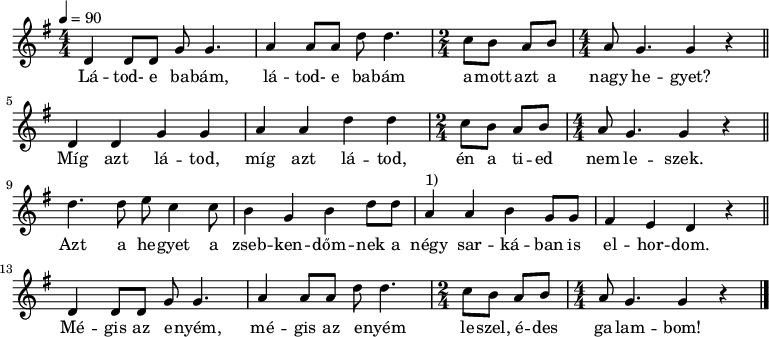 
{
   <<
   \relative c' {
      \key g \major
        \numericTimeSignature
      \time 4/4
      \tempo 4 = 90
      \set Staff.midiInstrument = "alto sax"
      \transposition c'
        \bar "|."
%       Látod-e babám, látod-e babám amott azt a nagy hegyet?
        d4 d8 d g g4. a4 a8 a d d4. \time 2/4 c8 b a b \time 4/4 a g4. g4 r \bar "||" \break
%       Míg azt látod, míg azt látod, én a tied nem leszek.
        d4 d g g a a d d \time 2/4 c8 b a b \time 4/4 a g4. g4 r \bar "||" \break
%       Azt a hegyet a zsebkendőmnek a négy sarkában is elhordom.
        d'4. d8 e c4 c8 b4 g b d8 d a4^\markup { 1) } a b g8 g fis4 e d r \bar "||" \break
%       Mégis az enyém, mégis az enyém leszel, édes galambom.
        d4 d8 d g g4. a4 a8 a d d4. \time 2/4 c8 b a b \time 4/4 a g4. g4 r \bar "|."
      }
   \addlyrics {
        Lá -- tod- e ba -- bám, lá -- tod- e ba -- bám a -- mott azt a nagy he -- gyet?
        Míg azt lá -- tod, míg azt lá -- tod, én a ti -- ed nem le -- szek.
        Azt a he -- gyet a zseb -- ken -- dőm -- nek a négy sar -- ká -- ban is el -- hor -- dom.
        Mé -- gis az e -- nyém, mé -- gis az e -- nyém le -- szel, é -- des ga -- lam -- bom!
      }
   >>
}
