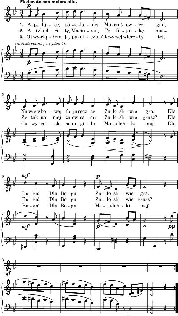 
sVarC = { g8^([a] bes4. c8 | d[es] d4. c8 | bes[a] g4 a8[fis] | d2.) | <c g'>2 <f, f'>4 | <bes f'>2 <d f>4 | es g \set doubleSlurs = ##t <c, g'> | <d fis>2) r4 \set doubleSlurs = ##f | % w1
fis, <d' a' c> r | g, <d' g bes> r | d, <d' fis> <d fis> | g g, r8 d''( | % w2
g[fis d es] c4) | fis8([es c d] bes4) | es8([d] a) r d,4 | <g, d'>2 r4 }

lVarC = \lyricmode { \set stanza = "3. " Oj wy -- cią -- łem ją, pa -- ni -- czu. Z_krzy -- wej wierz -- by tej, Co wy -- ro -- sła na mo -- gi -- le Ma -- tu -- leń -- ki mej. Dla Bo -- ga! Dla Bo -- ga! Ma -- tu -- leń -- ki mej! }

sVarA = { g8^\p a bes4. c8 | d es d4. c8 | bes a g4 a8([fis]) | d2. | es8 f g4. a8 | \stemUp bes a bes4 f | g8 f es4 bes' | a2 r8 a \stemNeutral | % w1
d4^\mf c r8 a | \stemUp bes4 \stemNeutral g r | g8^\p fis es4 bes'8([a]) | g2 r4 | % w2
R2.*4 \bar ":|." }

lVarA = \lyricmode { \set stanza = "1. " A po łą -- ce, po zie -- lo -- nej Ma -- ciuś ow -- ce gna, Na wierz -- bo -- wej fu -- ja -- recz -- ce Ża -- ło -- śli -- wie gra. Dla Bo -- ga! Dla Bo -- ga! Ża -- ło -- śli -- wie gra. }

lVarB = \lyricmode { \set stanza = "2. " A i zkąd- że ty, Ma -- ciu -- siu, Tę fu -- jar -- kę masz Że tak na niej, za ow -- ca -- mi Ża -- ło -- śli -- wie grasz? Dla Bo -- ga! Dla Bo -- ga! Ża -- ło -- śli -- wie grasz? }

sVarB = { g8_\p^\markup { \halign #-0.5 \small \italic "Umiarkowanie, z tęsknotą." } _([a] bes4. c8 | d[es] d4. c8 | bes[a] g4 a8[fis] | d2.) | <c es>8([<d f>] <es g>4. <es g>8) | << { \voiceOne bes'[a] bes4 s | g8_([f]) s } \new Voice { \voiceTwo d2( \stemUp <bes f'>4) | \stemDown bes_\< \stemUp <bes es>\! \stemNeutral } >> \oneVoice \set doubleSlurs = ##t <es bes'>(_\> | <d a'>2)\! r8 \set doubleSlurs = ##f a'( | % w1
d4_\mf <d, c'>) r8 a'( | \stemUp bes4 \stemNeutral <d, g>) r | g8_\p([fis] d4) << { \voiceOne bes'8_([a]) } \new Voice { \voiceTwo c,4 } >> | \oneVoice <bes g'>2 r8 d'_\pp( | % w2
g[fis d es] c4) | fis8([es c d] bes4) | es8([d a c]) <c, d>([fis]) | <bes, g'>2 r4 \bar ":|." }

\paper { #(set-paper-size "a4")
 oddHeaderMarkup = "" evenHeaderMarkup = "" }
\header { tagline = ##f }
\version "2.18.2"
\score {
\midi {  }
\layout { line-width = #140
indent = 0\cm}
<<
  \new Staff { \clef "violin" \key g \minor \time 3/4 \tempo \markup { \small \bold "Moderato con melancolia." } \autoBeamOff \relative g' { \sVarA } }
  \addlyrics { \small \lVarA }
  \addlyrics { \small \lVarB }
  \addlyrics { \small \lVarC }
  \new PianoStaff <<
    \new Staff = "up" { \clef "violin" \key g \minor \time 3/4 \relative g' { \sVarB } }
    \new Staff = "down" { \clef "bass" \key g \minor \time 3/4 \relative g { \repeat volta 3 { \sVarC } } }
  >>
>> }