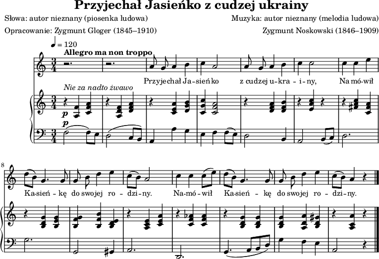 
\version "2.20.0"

\header{
title = "Przyjechał Jasieńko z cudzej ukrainy"
poet = "Słowa: autor nieznany (piosenka ludowa)"
meter = "Opracowanie: Zygmunt Gloger (1845–1910)"
composer = "Muzyka: autor nieznany (melodia ludowa)"
arranger = "Zygmunt Noskowski (1846–1909)"
tagline = ""
}

global = {
\key a \minor
\time 3/4
\tempo 4=120
}

\score{
<<
\new Staff \with { midiInstrument = "flute" } {
\new Voice = "mel" {
% \set Staff.midiInstrument = #"fiddle"

\autoBeamOff
\relative a' {
\clef treble
\global
\autoBeamOff

% tu melodia
^\markup { \bold { Allegro ma non troppo } }
   r2. |
   r2. |

   a8 g a4 b |
   c a2 |
   a8 g a4 b |
   c c2 |

   c4 c e |
   d8([ b)] g4. g8 |
   g8 b d4 e |
   c8([ b)] a2 |

   c4 c c8([ e)] |
   d([ b)] g4. g8 |
   g8 b d4 e |
   c8([ b)] a4 r \bar "\."
} }
}
\addlyrics { \small {
% tu liryka
   Przy -- je -- chał Ja -- sień -- ko
   z_cu -- dzej u -- kra -- i -- ny,
   Na -- mó -- wił Ka -- sień -- kę
   do swo -- jej ro -- dzi -- ny.
   Na -- mó -- wił Ka -- sień -- kę
   do swo -- jej ro -- dzi -- ny.
} }


\new PianoStaff <<
\new Staff = "RH"
\relative c' {
\clef treble
\global

% tu prawa ręka
   ^\markup { \italic { Nie za nadto żwawo } }
   _\p
   r4 <a f'> <c f a> |
   r <a d f> <d f a> |

   r <c e a> <d g b> |
   <c g' c><c f a>2 |
   r4 <d f a> <d f b> |
   r <e a c> r |

   r4 <fis a c> <c fis a> |
   r <b d g> <b e g> |
   <b f' g> <b f' b> <b d e> |
   r <a c e> <c e a> |

   r4 <c f as> <c f as> |
   r <b d g> <b d g> |
   <b d g> <a d a'> <b d gis> |
   r <a c a'> r \bar "|."
}
\new Staff = "LH" {
\clef bass
\global

% tu lewa ręka
   ^\p
   f2(( f8[) e)] |
   d2( c8[ b,)] |

   a,4 a g |
   e f f8([ e)] |
   d2 b,4 |
   a,2 b,8([ c)] |

   d2. |
   g |
   g,2 gis,4 |
   a,2. |

   d, |
   g,4.( a,8[ b, d]) |
   g4 f e |
   a,2 r4 \bar "|."
}
>>
>>
\midi{}
\layout{}

}
