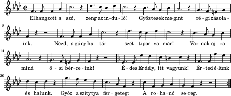 
 \relative c' {
  \new PianoStaff <<
   \new Staff {
   \key aes \major
   \time 2/2
   \new Voice {
   \repeat unfold 2 {
      f4. f8 f4 aes4 | c2. r4 |
      des4. c8 bes4 des4 | c2. r4 |
      bes4. aes8 g4 bes4 | aes2. r4 |
      g4. f8 e4 g4 | f4 r4 r2 |
   }
   \repeat volta 2 {
       ees4. ees8 ees'4 des4 | c4 b4 c4 r4 |
       f,4. f8 f'4 ees4 | des4 c4 des4 r4 |
       g4. f8 ees4 des4 | c4. aes8 f4 r4 |
       c'4 f,4 g4 aes4 g4 | f4 r4 r2
   }
   }
   \addlyrics {
   El -- hang -- zott a szó, zeng az in -- du -- ló!
   Győz -- te -- sek me -- gint ré -- gi zász -- la -- ink.
   Nézd, a gúny -- ha -- tár szét -- ti -- por -- va már!
   Vár -- nak új -- ra mind ő -- si bér -- ce -- ink!
   É -- des Er -- dély, itt va -- gyunk!
   Ér -- ted é -- lünk és ha -- lunk.
   Győz a szity -- tya fer -- ge -- teg:
   A ro -- ha -- nó se -- reg.
   }
   }
  >>
 }
