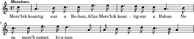 
\relative c'
{
\autoBeamOff
\clef treble
\tempo \markup { \italic Maestoso.}
\partial 8

c'8 | a4. b8 c8. c16 e8. e16 | d8. d16 c8 c8 a4. b8
\break
c8. c16 e8. e16 d4. a8 | a8 b8 c8 d8 c8. b16 a4
}
\addlyrics {
Merc’hik koantig euz a Ro-han; Allaz Merc’hik koan --
tig eur a Rohan Ne oa merc’h nemet hi u-nan
}