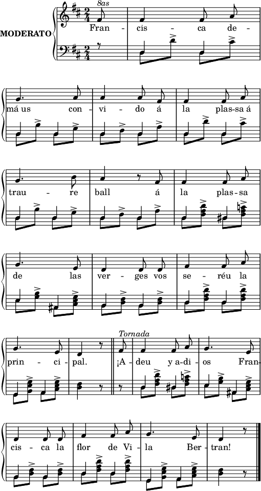 

\version "2.14.2"

\header {
  % Eliminar el peu de pàgina predeterminat de LilyPond
  tagline = ##f
}

\layout {
  \context {
    \Score
    \remove "Bar_number_engraver"
  }
}

global = {
  %Elements globals
  \set Score.tempoHideNote = ##t
  \tempo 4 = 100
  \key d \major
  \time 2/4
  \partial8
  \override Staff.Rest #'style = #'classical
  \override Staff.KeySignature #'break-visibility = #'#(#f #f #f)
  \override Staff.Clef #'break-visibility = #'#(#f #f #f)
  \override Staff.TimeSignature #'break-visibility = #'#(#f #t #t)
  \override Score.SystemStartBar #'collapse-height = #1
  \override Stem #'neutral-direction = #-1
}

% partitura ma dreta
dreta = \relative c' {
  \global
  % La música comença aquí.
  \autoBeamOff
  fis8
  fis4 fis8 a \break
  g4. a8
  a4 a8 fis 
  fis4 fis8 a \break
  g4. b8
  a4 r8 fis
  fis4 fis8 a \break
  g4. e8
  d4 d8 d
  fis4 fis8 a \break
  g4. e8
  d4 r8 \bar "||" fis8
  fis4 fis8 a
  g4. e8 \break
  d4 d8 d
  fis4 fis8 a
  g4. e8
  d4 r8 \bar "|."
}

% partitura ma esquerra
esqA = \relative c {
  \global
  % La música comença aquí.
  \stemUp
  r8
  \repeat unfold 6 {d4 d}
  d4 dis
  e4 ais,
  b b
  d d
  g, a
  s d8\rest d\rest
  d4 dis
  e ais,
  b b
  d d
  g, a
  s d8\rest
}
esqB = \relative c {
  \global
  \stemDown
  s8
  \repeat unfold 2 {
  d d'^> d, cis'^>
  d, b'^> d, g^>
  d fis^> d a'^>}
  \repeat unfold 2 {
  d, <fis a d>^> d <fis a c>^>
  e <g b>^> ais, <cis e g>^>
  b <d fis>^> b <d fis>^>
  d <fis a d>^> d <fis a d>^>
  g, <b e g>^> a <cis e g>^>}
  \alternative {
    {<d fis>4 s8 s}
    {<d fis>4 s8}
  }
}
esq = {
  <<{\esqA} \\ {\esqB}>>
}
lletra = \lyricmode {
  Fran -- cis -- ca 
  de -- má_us con -- vi -- do á
  la plas -- sa_á trau -- re ball
  á la plas -- sa de las ver -- ges
  vos se -- réu la prin -- ci -- pal.
 ¡A -- deu y_a -- di -- os Fran -- cis -- ca
 la flor de Vi -- la Ber -- tran!
}
% dinàmiques de la mà dreta
dinD = {
  s8^\markup{\italic{8as}}
  \repeat unfold 11 {s2}
  s4 s8 s16^\markup{\italic{Tornada}}
}
% dinàmiques de la mà esquerra
dinE = {s8}
right = <<\dreta \dinD>>
left = <<\esq \dinE>>
\score {
  \new StaffGroup \with {
    instrumentName = \markup {
      \center-column \bold {MODERATO}
    }
    systemStartDelimiter = #'SystemStartBrace
  } <<
    \new Voice = "right" \with {
      midiInstrument = "acoustic grand"
    } \right
    \new Lyrics \lyricsto "right" {
      \lletra
    }
    \new Staff = "left" \with {
      midiInstrument = "acoustic grand"
    } { \clef bass \left }
  >>
  \layout {
    indent = 25
    %    ragged-last = ##t
    line-width = 125
  }
  \midi {}
}
