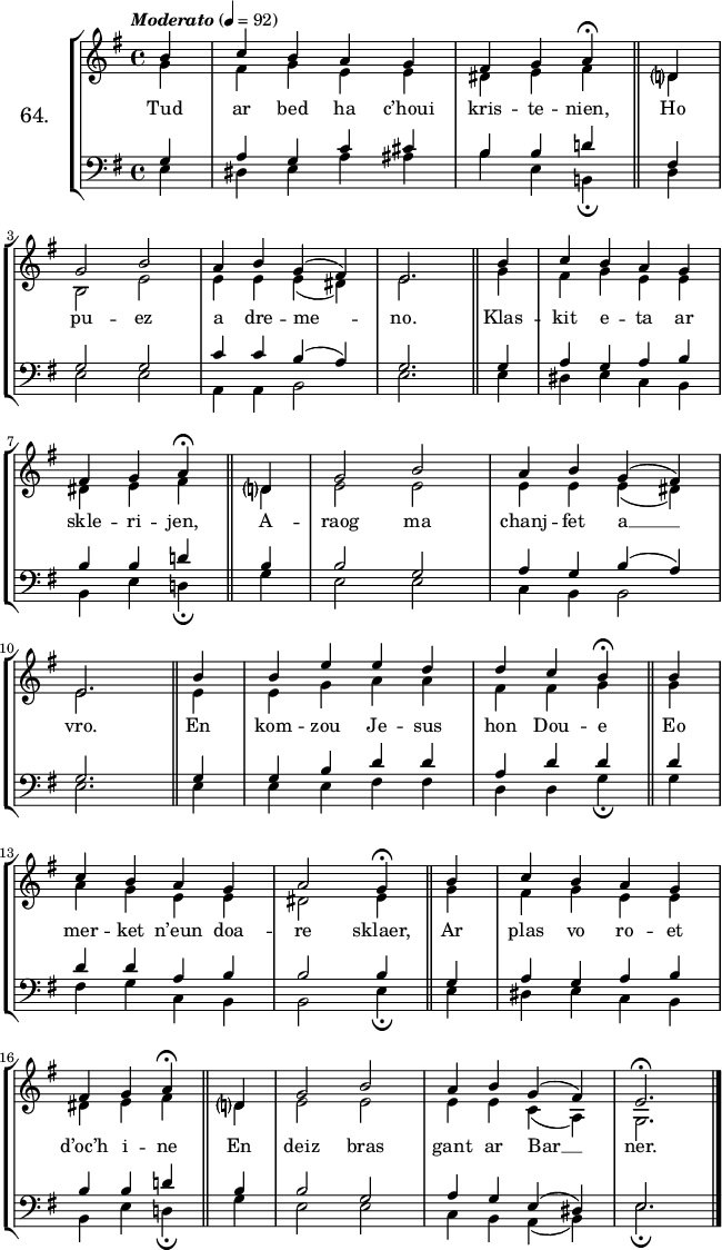 
\version "2.16.2"
\header {
  tagline = ##f
}
\score {
  \new StaffGroup <<
    \set StaffGroup.instrumentName = \markup {\huge 64.}
    \new Staff = "merc’hed" <<
      \key e \minor
      \time 4/4
      \partial 4*1
      \tempo \markup {\italic "Moderato"} 4=92
      \new Voice = "soprano" { 
        \voiceOne <<
          \autoBeamOff
          \relative c'' {
b4 | c b a g | fis g a^\fermata \bar "||" d,? \break
g2 b | a4 b g (fis) e2. \bar "||" b'4 | c b a g | \break
fis g a^\fermata \bar "||" d,?4 | g2 b | a4 b g (fis) | \break
e2. \bar "||" b'4 | b e e d | d c b^\fermata \bar "||" b | \break
c b a g | a2 g4^\fermata \bar "||" b | c b a g | \break
fis g a^\fermata \bar "||" d,?4 | g2 b | a4 b g (fis) | e2.^\fermata \bar "|."
      } >> } 
      \new Voice = "alto" {  
        \voiceTwo <<
          \autoBeamOff
          \relative c'' {
g4 | fis g e e | dis e fis \bar "||" d? \break
b2 e | e4 e e (dis) e2. \bar "||" g4 | fis g e e | \break
dis e fis \bar "||" d? | e2 e | e4 e e (dis) | \break
e2. \bar "||" e4 | e g a a | fis fis g \bar "||" g | \break
a g e e | dis2 e4 \bar "||" g | fis g e e | \break
dis e fis \bar "||" d?4 | e2 e | e4 e c (a) | g2. \bar "|."
      } >> }
    >>
    \new Lyrics 
    \lyricsto "soprano" {
Tud ar bed ha c’houi kris -- te -- nien,
Ho pu -- ez a dre -- me -- no.
Klas -- kit e -- ta ar skle -- ri -- jen,
A -- raog ma chanj -- fet a __ vro.
En kom -- zou Je -- sus hon Dou -- e
Eo mer -- ket n’eun doa -- re sklaer,
Ar plas vo ro -- et d’oc’h i -- ne
En deiz bras gant ar Bar __ ner.
    }
    \new Staff = "paotred" <<
      \clef bass
      \key e \minor
      \time 4/4
      \autoBeamOff
      \new Voice = "tenor" { 
        \voiceOne <<
          \autoBeamOff
          \relative c' {
g4 | a g c cis | b b d! \bar "||" fis, \break
g2 g | c4 c b (a) | g2. \bar "||" g4 | a g a b | \break
b b d! \bar "||" b | b2 g | a4 g b (a) | \break
g2. \bar "||" g4 | g b d d | a d d \bar "||" d | \break
d d a b | b2 b4 \bar "||" g | a g a b | \break
b b d! \bar "||" b4 | b2 g | a4 g e (dis) | e2. \bar "|."
      } >> }
      \new Voice = "bass" { 
        \voiceTwo <<
          \autoBeamOff
          \relative c {
e4 | dis e a ais | b e, b!_\fermata \bar "||" d \break
e2 e | a,4 a b2 |  e2. \bar "||" e4 | dis e c b | \break
b e d!_\fermata \bar "||" g4 | e2 e | c4 b b2 | \break
e2. \bar "||" e4 | e e fis fis | d d g_\fermata \bar "||" g | \break
fis g c, b | b2 e4_\fermata \bar "||" e | dis e c b | \break
b e d!_\fermata \bar "||" g4 | e2 e | c4 b a (b) | e2._\fermata \bar "|."
      } >> }
    >>
  >>
  \layout { 
%  indent = #10
  line-width = #160
  }
  \midi {}
}
