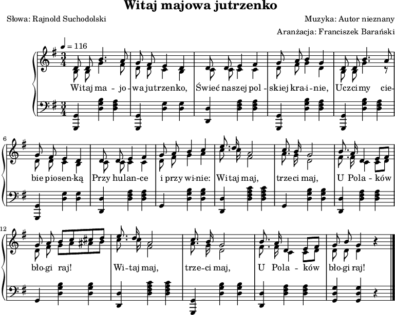 
\version "2.20.0"

\header {
   title = "Witaj majowa jutrzenko"
   poet = "Słowa: Rajnold Suchodolski"
   composer = "Muzyka: Autor nieznany"
   arranger = "Aranżacja: Franciszek Barański"
   tagline = ""
}

global = {
   \key g \major
   \time 3/4
   \tempo 4 = 116
}

\score{
	\new PianoStaff {
	<<
	   \new Staff {
	      \global
		  <<		  
		  \new Voice = "vox1" { \relative c' { \autoBeamOff \shiftOff \stemUp
		     d8 d b'4. a8 |
			 g8 fis e4 d |
			 d8 d e4 fis |
			 g8 a b4 g |
			 
		     d8 d b'4. a8 |
			 g8 fis e4 d |
			 d8 d e4 fis |
			 g8 a b4 c |
			 
			 e8. d16 a2 |
			 c8. b16 g2 |
			 b8. a16 d,4 e8[ fis] |
			 g8 a b[ c cis d] |
			 
			 e8. d16 a2 |
			 c8. b16 g2 |
			 b8. a16 d,4 e8[ fis] |
			 g8 b g4 r4 \bar "|."
		  } }
		  
		  \new Voice = "vox2" { \relative c' { \autoBeamOff \shiftOff \stemDown
		     b8 b g'4. fis8 |
			 d8 d c4 b |
			 c8 c c4 c |
			 d8 fis g4 d |
			 
		     b8 b g'4. r8 |
			 d8 d c4 b |
			 c8 c c4 c |
			 d8 fis g4 a |
			 
			 c8. c16 fis,2 |
			 a8. g16 d2 |
			 fis8. fis16 c4 c8[ d] |
			 d8 fis g8[ a ais b] |
			 
			 c8. c16 fis,2 |
			 a8. g16 d2 |
			 fis8. fis16 c4 c8[ d] |
			 d8 d d4 r \bar "|."
		  } }
		  
		  >>
		}
		
  \new Lyrics \lyricsto "vox1" { \lyricmode {
   Wi -- taj ma -- jo -- wa ju -- trzen -- ko,
   Świeć na -- szej pol -- skiej kra -- i -- nie,
   Ucz -- ci -- my cie -- bie pio -- sen -- ką
   Przy hu -- lan -- ce i przy wi -- nie:
   
   Wi -- taj maj, trze -- ci maj,
   U Po -- la -- ków bło -- gi raj!
   Wi -- taj maj, trze -- ci maj,
   U Po -- la -- ków bło -- gi raj!  
	   } }
	   
	   	   
	   
	   \new Staff {
	   \clef bass
	      \global
%		  \autoBeamOff
	   
	      <g, g,,>4 <d g b> <d fis a> |
		  <g, g,,>4 <d g> <d g> |
		  <d d,>4 <d fis a> <d fis a> |
		  <g, g,,>4 <d g b> <d fis a> |
		  
	      <g, g,,>4 <d g b> <d fis a> |
		  <g, g,,>4 <d g> <d g> |
		  <d d,>4 <d fis a> <d fis a> |
		  g,4  <d g b> <d g b> |
		  
		  <d d,>4 <d fis a c'> <d fis a c'> |
		  g,4  <d g b> <d g b> |
		  <d d,>4 <d fis a> <d fis a> |
		  g,4  <d g b> <d g b> |
		  
		  <d d,>4 <d fis a c'> <d fis a c'> |
		  <g, g,,>4 <d g b> <d g b> |
		  <d d,>4 <d fis a> <d fis a> |
		  <g, d g>4 <g, d g> r4 \bar "|."
	   }
	>>
	}

	\layout{}
	\midi{}
}

