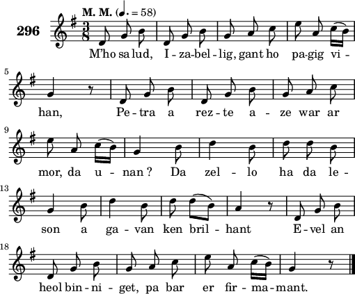 
\score {
 \new Staff {
  \set Staff.instrumentName = \markup {\huge \bold 296}
  \relative c'{
    \clef treble
    \tempo \markup {"M. M."} 4.= 58
    \autoBeamOff
    \key g \major
    \time 3/8
    d8 g b | d, g b | g a c | e a, c16([ b]) | \break
    g4 r8 | d g b | d, g b | g a c | \break
    e a, c16([ b]) | g4 b8 | d4 b8 | d d b | \break
    g4 b8 | d4 b8 | d d([ b]) | a4 r8 | d, g b | \break
    d, g b | g a c | e a, c16([ b]) | g4 r8 \bar "|."
  }
  \addlyrics{
    M’ho sa -- lud, I -- za -- bel -- lig, gant ho pa -- gig vi --
    han, Pe -- tra a rez -- te a -- ze war ar
    mor, da u -- nan_? Da zel -- lo ha da le --
    son a ga -- van ken bril -- hant E -- vel an
    heol bin -- ni -- get, pa bar er fir -- ma -- mant.
  }
 }
 \layout { line-width = #125 }
 \midi { }
}
\header { tagline = ##f }
