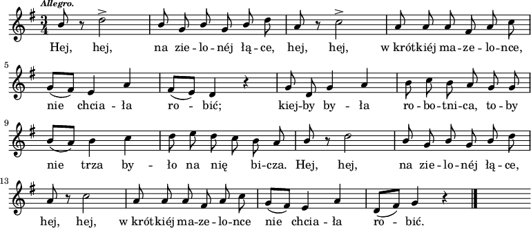  
\relative a' {
\set Staff.midiInstrument = "flute" 
\key g \major
\time 3/4 
\autoBeamOff
\tempo \markup { \italic \fontsize #-2 Allegro. } \stemUp b8 \stemNeutral r8 d2-> | \stemUp b8 g b g b \stemNeutral d |a8 r8 c2-> | a8 a a fis a c
\break 
g8 [(fis)] e4 a | fis8 [(e)] d4 r4 | g8 d g4 a |b8 c b a g g
\break
b8 [(a)] b4 c |d8 e d c b a | \stemUp b8 \stemNeutral r8 d2 | \stemUp b8 g b g b \stemNeutral d
\break
a8 r8 c2 | a8 a a fis a c |g [(fis)] e4 a |d,8 [(fis)] g4 r4
\bar "|." 
s
}
\addlyrics {
Hej, hej, na zie -- lo -- néj łą -- ce,
hej, hej, w_krót -- kiéj ma -- ze -- lo -- nce,
nie chcia -- ła ro -- bić;
kiej -- by by -- ła ro -- bo -- tni -- ca,
to -- by nie trza by -- ło na nię _ bi -- cza.
Hej, hej, na zie -- lo -- néj łą -- ce,
hej, hej, w_krót -- kiéj ma -- ze -- lo -- nce
nie chcia -- ła ro -- bić.
}
\midi {
\tempo 4 = 100 
}
