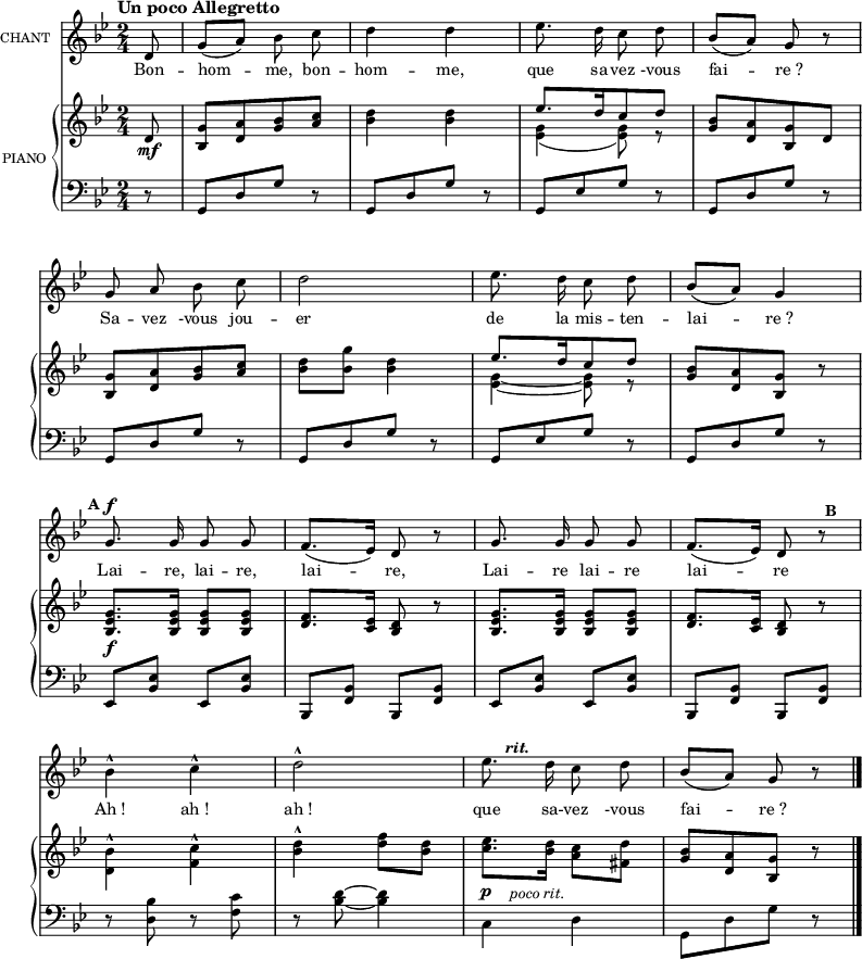 
\language "italiano"
melody = \relative do {
  \set Staff.instrumentName =  \markup \fontsize #-2 #"CHANT"
  \tempo \markup \fontsize #0  { "Un poco Allegretto" } %4.=100
  \clef treble
  \key sib \major
  \time 2/4
  \set Staff.midiInstrument = #"piccolo"
  \partial 8 re'8 | sol[( la]) sib do | re4 re | mib8. re16 do8 re | sib[( la]) sol r8 | \break
  sol8 la sib do | re2 | mib8. re16 do8 re | sib[( la]) sol4 | \break
  sol8.^\f^\markup \halign #2 \bold {A} sol16 sol8 sol | fa8.[( mib16]) re8 r8 | sol8. sol16 sol8 sol | fa8.[( mib16]) re8 r8^\markup \halign #-2 \bold {B} | \break
  sib'4-^ do-^ | re2-^ | mib8.^\markup \halign #-3 \bold \italic {rit.} re16 do8 re | sib[( la]) sol r8 \bar "|."
}

text = \lyricmode {
Bon -- hom -- me, bon -- hom -- me,
que sa -- vez -vous fai -- re_?
Sa -- vez -vous jou -- er de la mis -- ten -- lai -- re_?
Lai -- re, lai -- re, lai -- re,
Lai -- re lai -- re lai -- re
Ah_! ah_! ah_! que sa -- vez -vous fai -- re_?
}

upper = \relative do {
  \clef treble
  \key sib \major
  \time 2/4
  \partial 8 re'8_\mf | <sol sib,>[ <la re,> <sib sol> <do la>] | <re sib>4 <re sib> | <<{ mib8.[ re16 do8 re]} \\{<sol, mib>4( <sol mib>8) r8}>> | <sib sol>8[ <la re,> <sol sib,> re] | \break
  <sol sib,>[ <la re,> <sib sol> <do la>] | <re sib> <sol sib,> <re sib>4 | <<{mib8.[ re16 do8 re]} \\ {<sol, mib>4~ <sol mib>8 r8}>> | <sib sol>[ <la re,> <sol sib,>] r8 | \break
  <sol mib sib>8._\f <sol mib sib>16 <sol mib sib>8 <sol mib sib>8 | <fa re>8. <mib do>16 <re sib>8 r8 | <sol mib sib>8. <sol mib sib>16 <sol mib sib>8 <sol mib sib> |  <fa re>8. <mib do>16 <re sib>8 r8 |\break
 \stemDown <sib' re,>4-^ <do fa,>-^ | <re sib>-^ <fa re>8 <re sib> | <mib do>8. <re sib>16 <do la>8 <re fad,> | \stemNeutral <sib sol>[ <la re,> <sol sib,>] r8 \bar "|."
}

lower = \relative do {
  \clef bass
  \key sib \major
  \time 2/4
  \partial 8  r8 | sol[ re' sol] r | sol,[ re' sol] r | sol,[ mib' sol] r | sol,[ re' sol] r | \break
  sol,[ re' sol] r |  sol,[ re' sol] r |  sol,[ mib' sol] r |  sol,[ re' sol] r | \break
  mib,8 <mib' sib> mib, <mib' sib> | sib, <sib' fa> sib, <sib' fa> | mib, <mib' sib> mib, <mib' sib> | sib, <sib' fa> sib, <sib' fa> | \break
  r8 <sib' re,>8 r8 <do fa,>8 | r8 <re sib>~ <re sib>4 | \stemDown do,4^\p^\markup \halign #-2 \italic {"poco rit."} re | sol,8[ re' sol] r8 \bar "|."
}

\score {
  <<
    \new Voice = "mel"
    {  \autoBeamOff \melody }
    \new Lyrics \lyricsto mel \text
    \new PianoStaff <<
      \set PianoStaff.instrumentName = \markup \fontsize #-2 #"PIANO "
      \new Staff = "upper" \upper
      \new Staff = "lower" \lower
    >>
  >>
  \layout {
    \context { \Staff \RemoveEmptyStaves }
    indent = 0.5\cm
    \override Rest #'style = #'classical
    \override Score.BarNumber #'stencil = ##f
    % line-width = #120
    \set fontSize = #-1
  }
  \midi { }
}
\header { tagline = ##f}
