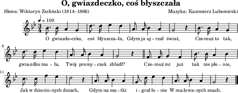 
\version "2.20.0"

\header{
title = "O, gwiazdeczko, coś błyszczała"
poet = "Słowa: Wiktoryn Zieliński (1814–1866)"
%meter = "Opracowanie:"
composer = "Muzyka: Kazimierz Lubomirski"
%arranger = "Aranżacja: Franciszek Barański"
tagline = ""
}

\score {

\new Staff \with { midiInstrument = "fiddle" } {
\relative bes' {
\clef treble
\key bes \major
\time 3/4
\tempo 4 = 100

\autoBeamOff

   bes8. bes16 a4 g |
   d'8. d16 es4 d |
   a8. a16 bes4 a |
   g2 r4 |

   bes8. bes16 a4 g |
   d'8. d16 es4 d |
   a8. a16 bes4 a |
   g2 r4 \bar "||"

   f8. f16 g4 f |
   bes8. bes16 a4 bes |
   c8. c16 f4 es |
   d2 r4 |

   a8. a16 bes4 a |
   g8. d'16 es4 d |
   a8. a16 bes4 a |
   g2 r4 \bar "|."
}
\addlyrics { \small {
   O gwia -- zde -- czko, coś bły -- szcza -- ła,
   Gdym ja uj -- rzał świat,
   Cze -- muż to tak, gwia -- zdko ma -- ła,
   Twój pro -- my -- czek zbladł?

   Cze -- muż mi już tak nie pło -- nie,
   Jak w_dzie -- cin -- nych dniach,
   Gdym na ma -- tki i -- grał ło -- nie
   W_ma -- lo -- wa -- nych snach.
} }
}

\layout{}
\midi{}
}
