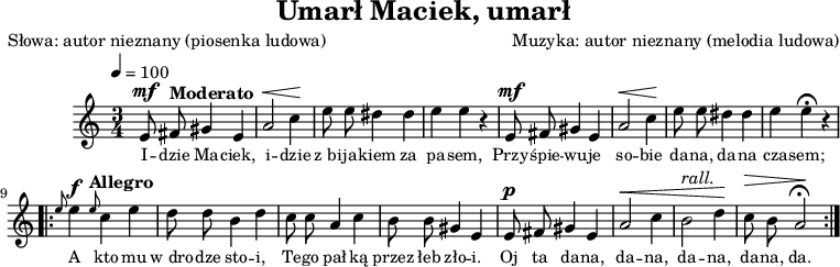 
\version "2.20.0"

\header {
   title = "Umarł Maciek, umarł"
   poet = "Słowa: autor nieznany (piosenka ludowa)"
   composer = "Muzyka: autor nieznany (melodia ludowa)"
   tagline = ""
}

melodia = \relative c' {
		\time 3/4
		\tempo 4=100
		\autoBeamOff 
		
		e8^\mf \tempo "Moderato" fis gis4 e |
		a2^\< c4\! |
		e8 e dis4 dis |
		e4 e r |

		e,8^\mf  fis gis4 e |
		a2^\< c4\! |
		e8 e dis4 dis |
		e4 e \fermata r |
		
		\repeat volta 2 {
			   \grace { e8 } e4 ^\f \tempo "Allegro" \tempo 4=150 \grace { e8 } c4 e |
%		   ^\markup { \italic Allegro } 
		   d8 d b4 d |
		   c8 c a4 c |
		   b8 b gis4 e |
		   
		   e8^\p fis gis4 e |
		   a2^\< c4 |
		   b2 ^\markup { \italic rall. } d4\! |
		   c8^\> b a2\! \fermata |
		}
	}

\score {
    \melodia
\addlyrics { \small {
    I -- dzie Ma -- ciek, i -- dzie
    z_bi -- ja -- kiem za pa -- sem,
    Przy -- śpie -- wu -- je so -- bie
    da -- na, da -- na cza -- sem;

    A kto mu w_dro -- dze sto -- i,
    Te -- go pał -- ką przez łeb zło -- i.
    Oj ta da -- na, da -- na,
    da -- na, da -- na, da.
} }

   \layout{}
}
\score {
   \unfoldRepeats
   \new Staff \with { midiInstrument = "flute" } {
      \melodia
   }
   \midi{}
}
