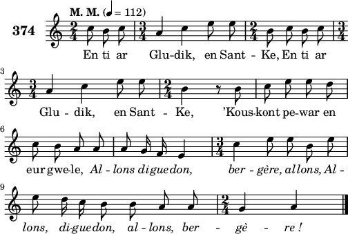 
\version "2.18.2"
\score {
 \new Staff {
  \set Staff.instrumentName = \markup {\huge \bold 374}
  \relative c'{
    \clef treble
    \tempo \markup {"M. M."} 4= 112
    \autoBeamOff
    \key c \major
    \time 2/4
    \partial 8*3
    c'8 b c \time 3/4 a4 c e8 e | \time 2/4 b8 c b c | \break
    \time 3/4 a4 c e8 e | \time 2/4 b4 r8 b | c e e d | \break
    c b a a | a g16 f e4 | \time 3/4 c'4 e8 e b e | \break
    e d16 c b8 b a a | \time 2/4 g4 a \bar "|."
    }
    \addlyrics{
    En ti ar Glu -- dik, en Sant -- Ke, En ti ar
    Glu -- dik, en Sant -- Ke, ’Kous -- kont pe -- war en
    eur gwe -- le, \override LyricText #'font-shape = #'italic Al -- lons di -- gue -- don, ber -- gère, al -- lons, Al --
    lons, di -- gue -- don, al -- lons, ber -- gè -- re_!
    }
 }
 \layout { line-width = #125 }
 \midi { }
}
\header { tagline = ##f }
