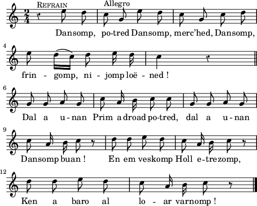 
{
    \clef treble
    \key c \major
    \autoBeamOff
    \override Rest #'style = #'classical
    \time 2/4 
 r4^\markup {\caps Refrain} e''8 d'' | c''^\markup {Allegro} g' e'' d'' | c'' g' c'' d'' | \break
 e'' d''16 [ ( c'' ) ] d''8 e''16 d'' | c''4 r4 \bar "||" \break
 g'8 g' a' g' | c'' a'16 b' c''8 c'' |  g'8 g' a' g' | \break
 c'' a'16 b' c''8 r8 | d'' d'' e'' d'' | c''8 a'16 b' c''8 r8 | \break
 d'' d'' e'' d'' | c''8 a'16 b' c''8 r8 \bar "|."
}
\addlyrics {
Dan -- somp, po -- tred
Dan -- somp, mer -- c’hed,
Dan -- somp, frin -- gomp, ni -- jomp loë -- ned_!
Dal a u -- nan
Prim a droad po -- tred, dal a u -- nan
Dan -- somp bu -- an_!
En em ves -- komp Holl e -- tre -- zomp,
Ken a baro al lo -- ar varn -- omp_!
}
  \layout { line-width = #125 }
  \midi {
    \context {
      \Score
      tempoWholesPerMinute = #(ly:make-moment 120 4)
  }
}
\header { tagline = ##f }
