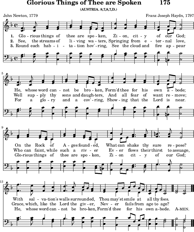 
\version "2.16.2" 
\header { tagline = ##f title = \markup { "Glorious Things of Thee are Spoken" "         " "175" } subsubtitle = "(AUSTRIA. 8,7,8,7,D.)" composer = "Franz Joseph Haydn, 1797" poet = "John Newton, 1779" }
\score { << << \new Staff \with {midiInstrument = #"oboe"} { \key f \major \time 4/4 \relative c' {
  \repeat unfold 2 { <f c>4. <g c,>8 <a f>4 <g e> | 
  <bes g> <a f> << { g8 [ e ] } \\ { e4 } >> <f c>4 | 
  <d' f,> <c f,> <bes g> <a f> |
  <g d> << { a8 [ f ] } \\ { d8 [ f ] } >> <c' e,>2  \break }
  <g e>4 <a f> <g e>8 <e c> << { c4 } \\ { c4 } >> |
  <bes' g>4 <a f> <g e>8 <e c> << { c4 } \\ { c4 } >> |
  <c c'>4 << { bes'4 } \\ { d,8 e } >> <a f>4. <a f>8 |
  <b f>4. <b f>8 <c e,>2 | \break
  <f f,>4. <e f,>8 <d f,>4 <c f,> | \noBreak
  <d f,>4. <c f,>8 << { c8 [ bes ] } \\ { g4 } >> <a f>4 | \noBreak
  <g e> << { a8 [ bes ] c [ d ] bes [ g ] } \\ { e4 f d } >> | \noBreak
  <f c>4 << { a8 g } \\ { e4 } >> <f c>2 \bar "|." \noBreak
  <f d> <f c> \bar ".." } }
\new Lyrics \lyricmode {
\set stanza = #"1."
Glo4. -- rious8 things4 of thee are spo -- ken,
Zi -- on, cit -- y of our God;2
He,4. whose8 word4 can -- not be bro -- ken,
Form'd thee for his own a -- bode;2
On4 the Rock of A -- ges found -- ed, 
What can shake4. thy8 sure4. re8 -- pose?2
With4. sal8 -- va4 -- tion's walls4. sur8 -- round4 -- ed,
Thou may'st smile at all thy foes.2
}
\new Lyrics \lyricmode {
\set stanza = #"2."
See,4. the8 streams4 of li -- ving wa -- ters, 
Spring -- ing from e -- ter -- nal love,2 
Well4. sup8 -- ply4 thy sons and daugh -- ters,
And all fear of want re -- move;2
Who4 can faint, while such a riv -- er
Ev -- er flows4. their8 thirst4. to8 assuage,2
Grace,4. which,8 like4 the Lord4. the8 giv4 -- er,
Nev -- er fails from age to age?2
} 
\new Lyrics \lyricmode {
\set stanza = #"3."
Round4. each8 hab4 -- i -- ta -- tion hov' -- ring,
See the cloud and fire ap -- pear2
For4. a8 glo4 -- ry and a cov' -- ring,
Show -- ing that the Lord is near.2
Glo4 -- rious things of thee are spo -- ken,
Zi -- on cit4. -- y8 of4. our8 God;2
He,4. whose8 word4 can -- not4. be8 bro4 -- ken,
Form'd thee for his own a -- bode.2
\markup\smallCaps {A} -- \markup\smallCaps {men.} 
}
\new Staff \with {midiInstrument = #"oboe"} { \clef bass \key f \major \relative c {
  \repeat unfold 2 { <f a>4. <f bes>8 <f c'>4 <c c'> |
  <e c'> <f c'> <c bes'> <f a> |
  << { bes4 } \\ { bes4} >> <a c>4 <e c'> <f c'> |
  <bes, d'> <b d'> <c c'>2 }
  <c c'>4 <c c'> <c c'> <c c'> |
  <e c'> <f c'> <c c'> <c e>8 <b g'> |
  <a a'>4 << { g'4 } \\ { bes, 8 a } >> <d f>4. <d f>8 |
  << { g4. } \\ { g4. } >> <g, g'>8 <c g'>2 |
  <a' c>4. <a c>8 << { bes4 } \\ { bes4 } >> <f a>4 |
  << { bes4. } \\ { bes4. } >> <a c>8 <e c'>4 <f c'> |
  <c c'> <bes c'> << { c'8 [ f, ] g [ bes ] } \\ { a,4 bes } >> |
  <c a'>4 <c bes'> <f a>2 |
  <bes, bes'> << { a'2 } \\ { <f, f'>2 } >> } } 
  >> >>
\layout { indent = #0 }
\midi { \tempo 4 = 72 } }
