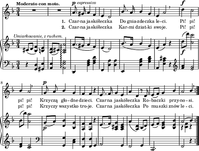 
sVarB = { cis8^\markup { \halign #-0.5 \small \italic "Umiarkowanie, z ruchem." } ([d] <bes f'>4) <b e> | <a d>8([cis]) <a cis a'>2\arpeggio | a'8.([gis16] a4 f) | e( d2) | % w1
bes'8.([a16] \stemUp bes4 \stemNeutral g) | e( a) r | d8_\f([d']) <c, c'>2 | bes8([bes']) <a, a'>2 | g8_\p([a]) <d, bes'>4 <bes g'> | % w2
<a f'> <a f'> r | e'8.([ f16]) <a, cis g'>4 <a cis e> | a'( <a, d>) bes8([d]) | e([f]) <bes, e g>4 <bes e bes'> | << { \voiceOne a'2( bes4) } \new Voice { \voiceTwo r <c, f> r } >> \oneVoice | }

sVarA = { R2.*2 | a8.^\p^\markup { \halign #-1.5 \small \italic "espressivo" } gis16 a4 f | e d2 | % w1
\stemUp bes'8. a16 bes4 \stemNeutral g | e a2 \breathe | d4^\f c2 | \stemUp bes4 a2 \breathe | g8^\p a bes4 g | % w2
f f r | e8. f16 g4 e | a d, r8 d8 | e([f]) g4 bes | a2 bes4 \stemNeutral \breathe | }

lVarA = \lyricmode { \set stanza = "1. " Czar -- na ja -- skó -- łecz -- ka Do gnia -- zde -- czka le -- ci. Pi! pi! pi! pi! Krzy -- czą gło -- dne dzie -- ci. Czar -- na ja -- skó -- łecz -- ka Ro -- bacz -- ki przy -- no -- si. }

lVarB = \lyricmode { \set stanza = "2. " Czar -- na ja -- skó -- łecz -- ka Kar -- mi dziat -- ki swo -- je. Pi! pi! pi! pi! Krzy -- czy wszy -- stko tro -- je. Czar -- na ja -- skó -- łecz -- ka Po mu -- szki znów le -- ci. }

sVarC = { r4 <g d'> <gis e'> | <a e'> <a e' g>2\arpeggio | d,4 <d' f a> <f a d> | f, <d' a'> <d a'> | % w1
e, <d' g bes> <g bes d> | a, <e' a cis> r | \clef "violin" <f' a> <e g>2 | <d f>4 <c e>2 | \clef "bass" s4 <g, g'> <c e> | % w2
<f, f'> <f f'> g | a2 g4 | f2 g4 | c,2. | f2 r4 | }

\paper { #(set-paper-size "a4")
 oddHeaderMarkup = "" evenHeaderMarkup = "" }
\header { tagline = ##f }
\version "2.18.2"
\score {
\midi {  }
\layout { line-width = #160
\context { \PianoStaff \consists #Span_stem_engraver } indent = 0\cm}
<<
  \new Staff { \clef "violin" \key d \minor \time 3/4 \tempo \markup { \small \bold "Moderato con moto." } \autoBeamOff \relative a' { \sVarA } }
  \addlyrics { \small \lVarA }
  \addlyrics { \small \lVarB }
  \new PianoStaff <<
    \set PianoStaff.connectArpeggios = ##t
    \new Staff = "up" { \clef "violin" \key d \minor \time 3/4 \relative c' { \sVarB } }
    \new Staff = "down" { \clef "bass" \key d \minor \time 3/4 \relative g, { \repeat volta 2 { \sVarC } } }
  >>
>> }