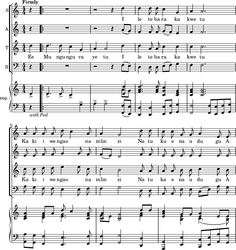 << \new ChoirStaff << \new Staff \with { instrumentName = "S" } \relative { \new Voice = "a" { \autoBeamOff \tempo Firmly \numericTimeSignature \partial 4 r4 \bar ".|:" R1 r2 r4 d''4 d d8 d c4 g a a2. a8 a a a d c4 a8 a4 g2 d'8 d c c g g a4 e8 e } }
\new Lyrics \lyricmode { \set associatedVoice = #"a" \skip4 \skip1 \skip2 \skip4 I4 le4 te8 ba ra4 ka kwe tu2. Ka8 ki i we ngao4. na8 mlin4 zi2 Na8 tu ku e na u du4 gu8 A }
\new Staff \with { instrumentName = "A" } \relative { \autoBeamOff \numericTimeSignature r4 R1 r2 r4 a'8[(g)] f4 f8 f g[(f)] e4 f f2. e8 e f f g4 g8 f f[(e)] d2 f8 f e e e e e4 e8 e }
\new Staff \with { instrumentName = "T" } \relative { \new Voice = "b" { \autoBeamOff \numericTimeSignature d''4 d4. d8 c4 g a a2 d4 d a8 a c4 c c c2. c8 c d d e4 e8 c c4 b2 a8 a a a b b c4 c8 b } }
\new Lyrics \lyricmode { \set associatedVoice = #"b" Ee4 Mu4. ngu8 ngu4 va ye tu2 I4 le te8 ba ra4 ka kwe tu2. Ka8 ki i we ngao4. na8 mlin4 zi2 Na8 tu ka e na u du4 gu8 A }
\new Staff \with { instrumentName = "B" } \relative { \clef bass \autoBeamOff \numericTimeSignature r4 R1 r2 r4 f8[(e)] d4 d8 d e[(f)] g4 f f2. a8 g f f e4 e8 f f4 g2 d8 d a a e' e c[(e)] a g }
>>
\new GrandStaff \with { instrumentName = "Piano Accomp." } <<
\new Staff \relative { \autoBeamOff \numericTimeSignature d'4-> d4.-> d8-> c4-> s4 s2 s4 << { <d d'>4 } \\ { a'8[g] } >> <f a d>4. <f a d>8 <c g' c>4 <c e g> <c f a> <c f a>2. <c e a>4 << { a'8[a] d c4 } \\ { <d, f>4 <e g>4. } >> <c f a>8 << { <c a'>4 } \\ { f8[e] } >> <b d g>2 << { d'8 d } \\ { <f, a>4 } >> <e a c> << { g8[g] <e a>4 e8 e } \\ { <b e>4 c4.(b8) } >> }
\new Staff \relative { \clef bass \numericTimeSignature r4_\markup { \italic { with Ped } } s2 s4 g4-> a-> a2-> <f, f'>8[(<e e'>)] <d d'>4 <d d'> <e e'>8[<f f'>] <g g'>4 <f f'>2 <f f'>8[<e e'> <f f'> <g g'>] <a a'>[<g g'>] <f f'>4 <e e'>4. <f f'>8 <f f'>4 <g g'>2 <d d'>4 <a a'>4 <e' e'> <c c'>8[<e e'> <a a'> <g g'>] }
>>
>>