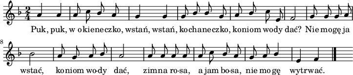 
lVarA = \lyricmode { Puk, puk, w_o -- kie -- ne -- czko, wstań, wstań, ko -- cha -- ne -- czko, ko -- niom wo -- dy dać? Nie mo -- gę ja wstać, ko -- niom wo -- dy dać, zim -- na ro -- sa, a jam bo -- sa, nie mo -- gę wytr -- wać. }

sVarA = { a'4 a | a8 c \stemUp bes a | g4 g | g8 bes bes g | a bes \stemNeutral c e, | f2 | g8 g g a | bes2 | a8 g a \stemUp bes \stemNeutral | a2 | a8 a a a | a c \stemUp bes a | g a bes4 | e,4 f \bar "|." s }

\paper { #(set-paper-size "a4")
 oddHeaderMarkup = "" evenHeaderMarkup = "" }
\header { tagline = ##f }
\version "2.18.2"
\score {
\midi { \tempo 4 = 100 }
\layout { line-width = #180
indent = 0\cm}
\relative a {
\set Staff.midiInstrument = "flute" 
\key f \major
\time 2/4
\autoBeamOff \sVarA
}
\addlyrics { \lVarA } }