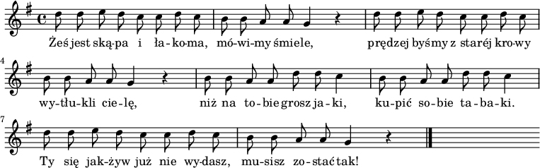  
\relative a {
\set Staff.midiInstrument = "flute" 
\key g \major
\time 4/4
\autoBeamOff
    d'8 d e d c c d c      | % 1
    b b a a g4 r      | % 2
    d'8 d e d c c d c      | % 3
    b b a a g4 r      | % 4
    b8 b a a  d d c4      | % 5
    b8 b a a d d c4      | % 6
    d8 d e d c c d c     | % 7
    b8 b a a g4 r \bar "|." 
s
}
\addlyrics {
Żeś jest ską -- pa i ła -- ko -- ma, mó -- wi -- my śmie -- le,
prę -- dzej byś -- my z_sta -- réj kro -- wy wy -- tłu -- kli cie -- lę,
niż na to -- bie grosz ja -- ki, ku -- pić so -- bie ta -- ba -- ki.
Ty się jak -- żyw już nie wy -- dasz, mu -- sisz zo -- stać tak!
}
\midi {
\tempo 4 = 90
}
