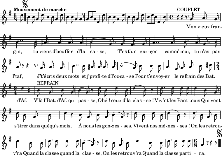 
\relative c'' {
  \clef treble
  \key g \major
  \time 6/8
  \tempo "Mouvement de marche"
\partial 8 d8
  \bar "||" \mark \markup { \musicglyph #"scripts.segno" }
  b4 b8 g4 d'8 | b4 b8 g4 d'8 | b4 b8 g4 g8 | g b g d4 d'8 | b4 b8 g4 d'8
b4 b8 g4 d'8 | b d b d,4 b'8
  \bar "||"
  \set Staff.midiInstrument = #"piccolo"
  \autoBeamOff
  \time 4/4
  r4^\markup { COUPLET } r r8. g16 a8. g16 | b4.. b16 ais8. ais16 ais8. ais16
b2 (g8.) g16 fis8. g16 | a4.. a16 b8. a16 g8. b16 | a8 r r4 r8. g16 a8. g16
b4.. b16 ais8. ais16 ais8. ais16 | b2 (g8) b b b | a4. fis8 g a b cis
  \time 2/4
  d4 r | b8^\markup { REFRAIN } g b g | b4 (g8) r | d' b d b
d4 (b8) r | d8. d16 d8 d | d4 b8 g | d' b g b | d4 r
b8 g b g | b4 (g8) r | d' b d b | d4 (b8) r
d8. b16 g8 b | d4 b8 b | d8. d16 d8 d | b4 (g8) r
d' b g b | d4 b8 b | d8. d16 d8 d 
  \time 6/8 g,4 r8 r4 r8
    \bar "|." \mark \markup { \musicglyph #"scripts.segno" }
}

\addlyrics {
_ _ _ _ _ _ _ _ _ _
_ _ _ _ _ _ _ _ _ _
_ _ _ _ _ _ _ _ _ _
_ 
Mon vieux fran -- gin, tu viens d’bouf -- fer d’la "ca - se,"
T’es t’un gar -- çon comm’ moi, tu n’as pas l’taf,
J’t’é -- cris deux mots et j’pro -- fi -- te d’l’oc -- "ca - se" 
Pour t’en -- voy -- er le re -- frain des Bat. d’Af. 
V’là l’Bat. d’Af. qui "pas - se,"
O -- "hé !" ceux d’la "clas - se !"
Viv’nt les Pan -- ti -- nois 
Qui vont s’ti -- rer dans quéqu’s mois,
À nous les gon -- "zes - ses,"
Vi -- vent nos mé -- "nes - ses !"
On les re -- trou -- v’ra 
Quand la clas -- se quand la "clas - se,"
On les re -- trou -- v’ra 
Quand la clas -- se par -- ti -- ra. 
}

\layout {
  \context {
    \Score
    \remove "Bar_number_engraver"
  }
}
