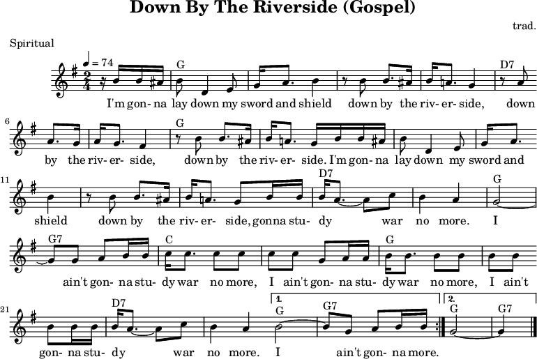 
X:1
T:Down By The Riverside (Gospel)
C:trad.
O:USA
R:Spiritual
M:2/4
L:1/8
Q:1/4=74
K:Gmaj
z/2 B/2B/2^A/2|"G"BD2E|G<A B2|z B B>^A|B<A G2|
w:I'm gon- na lay down my sword and shield down by the riv- er- side,
"D7"z A A>G|A<G F2|"G"z B B>^A|B<A G/2 B/2B/2^A/2|
w:down by the riv- er- side, down by the riv- er- side. I'm gon- na
BD2E|G<A B2|z B B>^A|B<A G B/2B/2|
w:lay down my sword and shield down by the riv- er- side, gonna
"D7"B<A- Ac|B2A2|"G"G4-|"G7"G G AB/2B/2|
w:stu- dy** war no more.* I ain't gon-na
|:"C"c<c cc|cc GA/2A/2|"G"B<B BB|BB BB/2B/2|
w:stu-dy war no more, I ain't gon-na stu-dy war no more, I ain't gon-na
"D7"B<A- Ac|B2A2 |1 "G"B4-|"G7"B G AB/2B/2:|2 "G"G4-|"G7"G2|]
w:stu- dy** war no more.* I ain't gon-na more.
