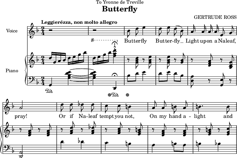 
\header {
  dedication = "To Yvonne de Treville"
  title = "Butterfly"
  subtitle = ""
  tagline = ""
  poet = ""
  composer = "GERTRUDE ROSS"
}

voice = \relative c''  {
\clef treble
  \key f \major
  \time 2/4
  \tempo "Leggierézza, non molto allegro"

\autoBeamOff r2 r2 bes8 d e4 d8 e d( bes) a16 a a a e8 g a2 d8 d des des c c b4 a8 a b a b4. b8 }
\addlyrics {
But -- ter -- fly
But -- ter -- fly __
Light up -- on a Na -- leaf,
pray!
Or if Na -- leaf
tempt you not,
On my hand a --
light and

} 

upper = \relative c'' {
  \clef treble
  \key f \major
  \time 2/4

d16 g, a bes d e g bes \ottava #1 \set Staff.ottavation = #"8" d e g bes <f a d>4\staccato\fermata\marcato \ottava #0 r8 <g,, bes d> r <g bes e> r <g bes e> r <g bes> r <d f a> r <bes d g> r <d f a> r <d f a> r <f a d> r <f a des> r <f a c> r <e g b> r <d f a> r <d f a> r <e g b> r <e g c> }

lower = \relative c {
  \clef bass
  \key f \major
  \time 2/4

g4\sustainOn <g' bes d e>~ <g bes d e> d,\fermata\sustainOff\sustainOn bes''8\sustainOff d e4 d8 e d bes <d, a'> r <g, e'> r <d a'>2 d''4 des c b a b8 a b4 bes
}

\score { <<  
    \new Staff = "voice" \voice 
\set Staff.midiInstrument = #"voice oohs" \set Staff.instrumentName = "Voice"
  \new PianoStaff  <<
    \set PianoStaff.instrumentName = #"Piano"
    \new Staff = "upper" \upper
    \new Staff = "lower" \lower
  >> >>
\layout {
\context {
    \Score
    \omit BarNumber }
  indent = 2\cm
 }
 \midi { \tempo 4 = 60
 }
}
