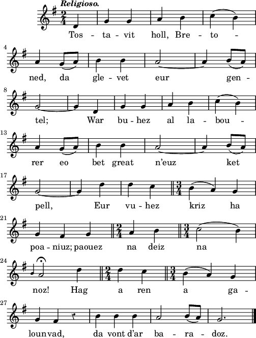 
\score {
  \version "2.18.2"
  \relative c'{
    \clef treble
    \key g \major
    \tempo \markup {\italic Religioso.}
    \override Rest #'style = #'classical
    \time 2/4
    \partial 4*1
    d4 g g | a b | c( b) | \break
    a g8( a) | b4 b | a2~ | a4 b8( a) | \break
    g2~ | g4 d | g g | a b | c( b) | \break
    a g8( a) | b4 b | a2~ | a4 b8( a) | \break
    g2~ | g4 d' | d c \bar "||" \time 3/4 b4( a) g | \break
    g fis g \bar "||" \time 2/4 a4 b \bar "||" \time 3/4 c2( b4) | \break
    \grace b a2\fermata d4 \bar "||" \time 2/4 d4 c \bar "||" \time 3/4 b4( a) g | \break
    g fis r | b b b | a2 b8( a) | g2. \bar "|."
  }
  \addlyrics {
    Tos -- ta -- vit holl, Bre -- to --
    ned, da gle -- vet eur gen --
    tel; War bu -- hez al la -- bou --
    rer eo bet great n’euz ket
    pell, Eur vu -- hez kriz ha
    poa -- niuz; paouez na deiz na
    noz! Hag a ren a ga --
    loun -- vad, da vont d’ar ba -- ra -- doz.
  }
  \layout { line-width = #123 }
  \midi {
    \context {
      \Score
      tempoWholesPerMinute = #(ly:make-moment 90 4)
    }
  }
}
\header { tagline = ##f }
