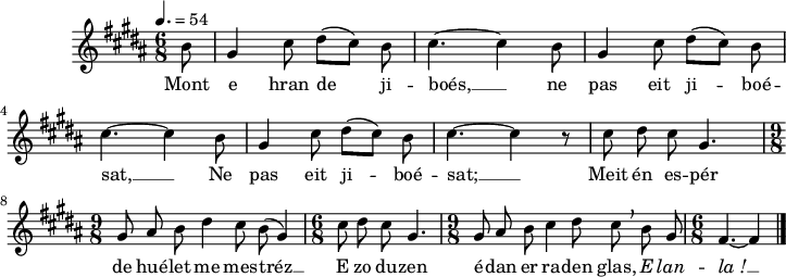 
\version "2.22.0"
\score {
  \new Staff {
    \relative c'{
      \clef treble
      \tempo 4.= 54
      \autoBeamOff
      \key b \major
      \time 6/8
      \partial 8*1
      b'8 gis4 cis8 dis([ cis]) b | cis4.~ cis4 b8 | gis4 cis8 dis([ cis]) b | \break
      cis4.~ cis4 b8 | gis4 cis8 dis([ cis]) b | cis4.~ cis4 r8 | cis dis cis gis4. | \break
      \time 9/8 gis8 ais b dis4 cis8 b( gis4) | \time 6/8 cis8 dis cis gis4. | \time 9/8 gis8 ais b cis4 dis8 cis \breathe b gis | \time 6/8 fis4.~ fis4 \bar "|."
    }
    \addlyrics{
      Mont e hran de ji -- boés, __ ne pas eit ji -- boé --
      sat, __ Ne pas eit ji -- boé -- sat; __ Meit én es -- pér
      de hué -- let me mes -- tréz __ E zo du -- zen é -- dan er ra -- den glas, \override LyricText #'font-shape = #'italic E lan -- la_! __
    }
  }
  \layout {
    line-width = #180
  }
  \midi { }
}
\header { tagline = ##f }
